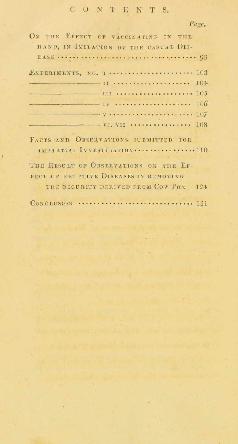 CON 1’ E N T S. Page. On the Effect of vaccinating in the HAND, IN Imitation of the casual Dis- ease • • • 93 J'Lxperiments, no. I 103 • II 10 -i- Ill 103 ^ IV 106' • V 107 VI. VII 108 Facts and Ouservations submitted for impartial In vestigation 110 The Result of Observations on the Ef- lEcr of eruptive Diseases in removing THE Security derived from Cow Ron 12-I* Conclusion 131