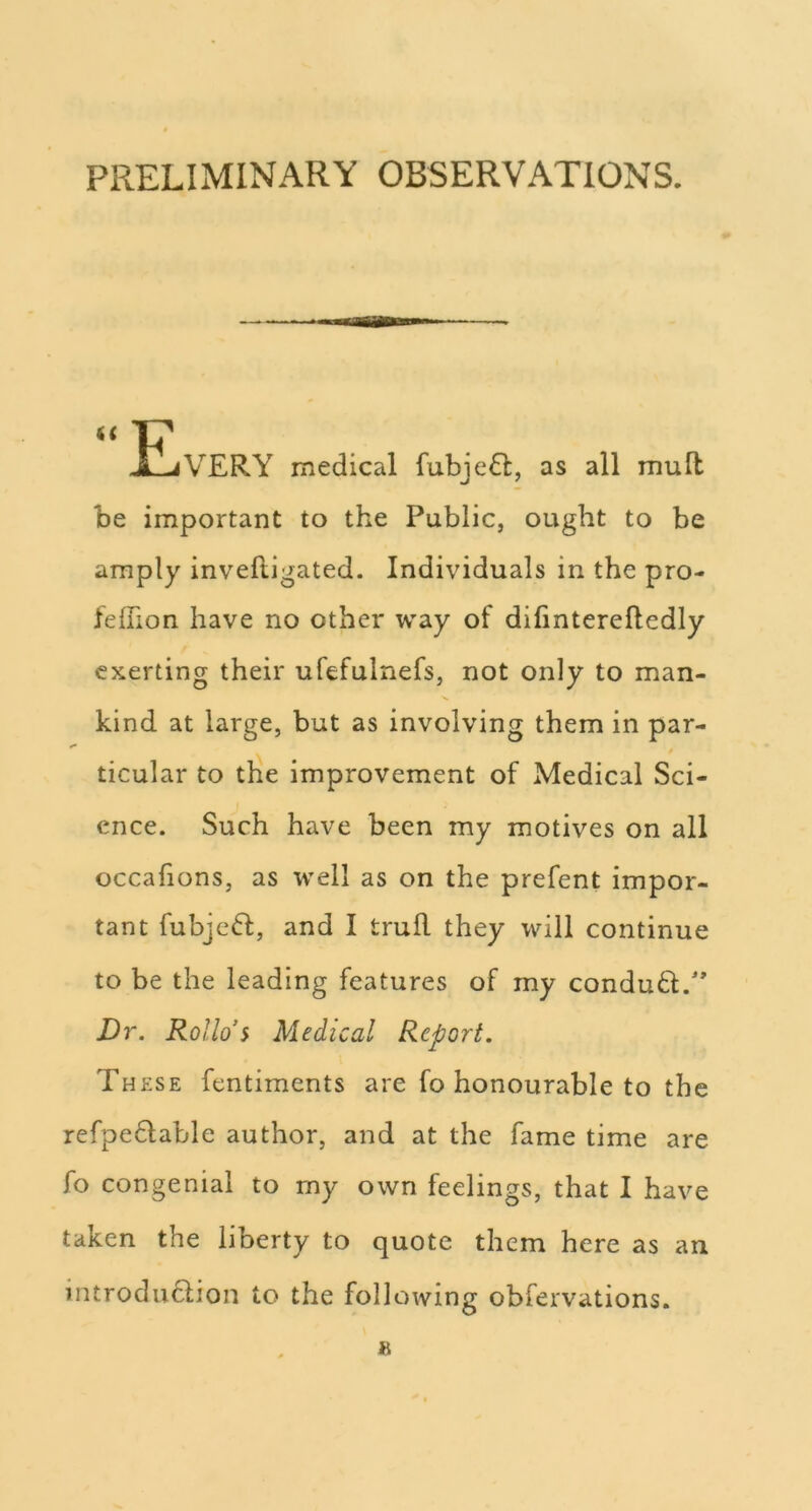 PRELIMINARY OBSERVATIONS. £jVERY medical fubje6t, as all mull be important to the Public, ought to be amply inveftigated. Individuals in the pro- felTion have no other way of difinterefledly exerting their ufefulnefs, not only to man- kind at large, but as involving them in par- ticular to the improvement of Medical Sci- ence. Such have been my motives on all occafions, as well as on the prefent impor- tant fubjc6l, and I trull they will continue to be the leading features of my conduft.' Dr. Rollo’s Medical Report. These fentiments are fo honourable to the refpedable author, and at the fame time are fo congenial to rny own feelings, that I have taken the liberty to quote them here as an introdu6lion to the following obfervations.