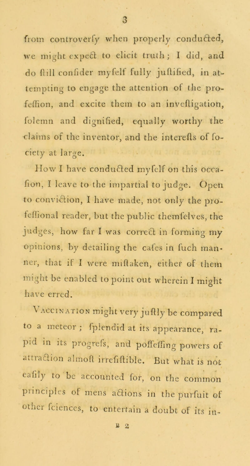 from controverfy when properly conduced, we might expedl to elicit truth; I did, and do fiill confider myfelf fully juflified, in at- tempting to engage the attention of the pro- felhon, and excite them to an invefligation, lolemn and dignified, equally worthy the claims of the inventor, and the interefls of fo- ciety at large. How I have conduced myfelf on this occa- fion, I leave to the impartial to judge. Open to convinSlion, I have made, not only the pro- fefiional reader, but the public themfelves, the judges, how far I was correcl in forming my opinions, by detailing the cafes in fuch man- ner, that if I were miflaken, either of them might be enabled to point out wherein I mio^lit have erred. \ ACciNATiON miglit very jiiflly be compared to a meteor ; fplendid at its appearance, ra- pid in its progrefs, and pofTeffing powers of attradlion almoll irrefiftible. But what is not I eafily to be accounted for, on the common principles of mens aftions in the purfuit of other fciences, to entertain a doubt of its in- U 2