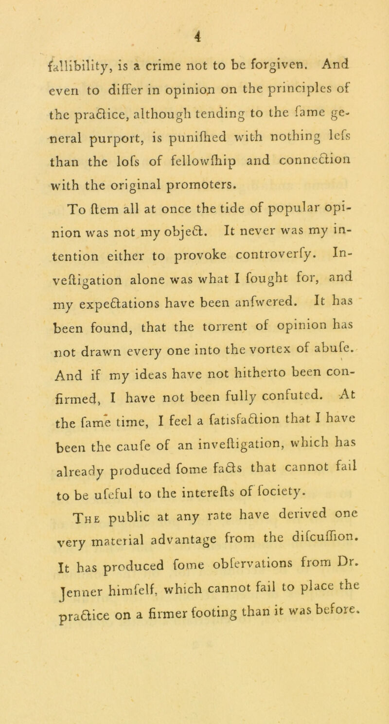 fallibility, is a crime not to be forgiven. And even to dilFer in opiniori on the principles of the pra6lice, although tending to the fame ge- neral purport, is puniihed with nothing Icfs than the lofs of fellowiliip and conneclion with the original promoters. To flem all at once the tide of popular opi- nion was not my obje61;. It never was my in- tention either to provoke controverfy. In- vefligation alone was what I fought for, and my expe61;ations have been anfwered. It has ‘ been found, that the torrent of opinion has not drawn every one into the vortex of abufe. And if my ideas have not hitherto been con- firmed, I have not been fully confuted. At the fame time, I feel a fatisfa6lion that I have been the caufe of an invelligation, which has already produced fome fa6ls that cannot fail to be ufeful to the interefts of fociety. The public at any rate have derived one very material advantage from the difcuffion. It has produced fome oblervations from Dr. Jenner himfelf, which cannot fail to place the pradice on a firmer footing than it was before.