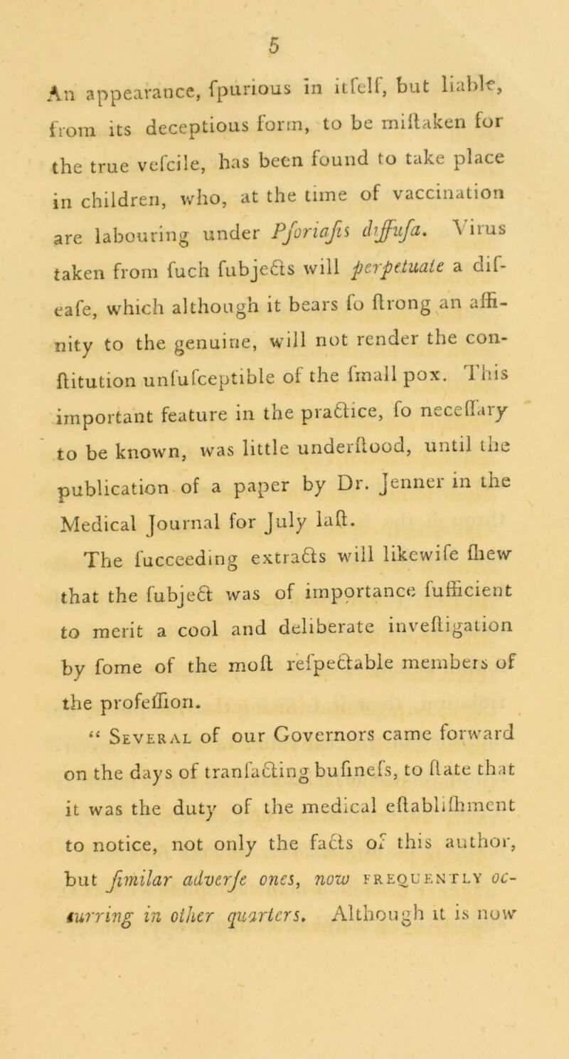 Au appccivaiicc, Tpunous in itfcH, but Imbl'C’, from its deceptious form, to be millaken for the true vefcile, has been found to take place in children, who, at the time of vaccination are labouring under PjoriaJii ch£-ufa, \ iius taken from fuch fubje6ls will perpetuate a dif- cafe, which although it bears lo flrong an affi- nity to the genuine, will not render the con- flitution unlufceptible of the frnail pox. This important feature in the pra6lice, fo neceflaiy to be known, was little underilood, until the publication of a paper by Di. Jennei in the Medical Journal for July laft. The fucceeding extrads will likewife ffiew that the fubjeft was of impprtance fufficient to merit a cool and deliberate inveftigation by fome of the moll refpeflabie members of the profeffiori. “ Several of our Governors came forward on the days of tranfading bufinefs, to Hate that it was the duty of the medical ellablilhmcnt to notice, not only the facts of this author, but fimilar adverje ones, now freouently oc- iurring in other quarters. Although it is now'