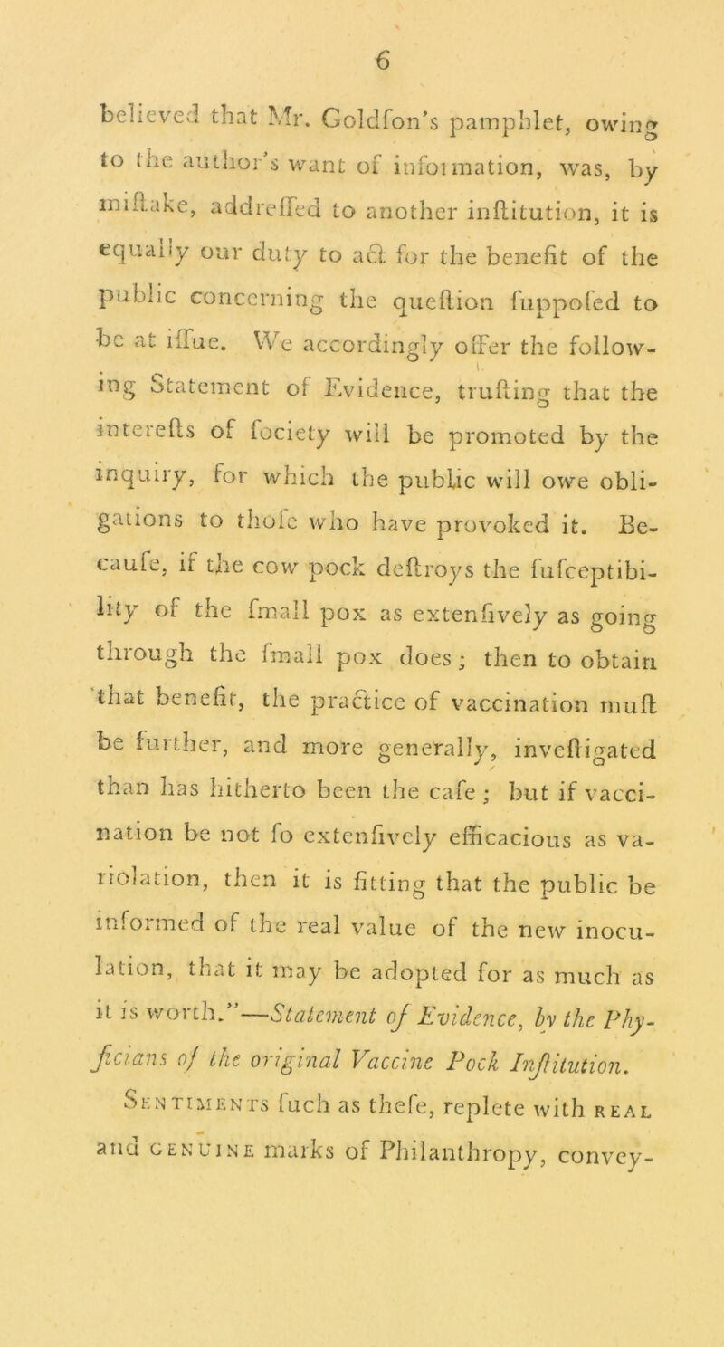 believed that Mr. Goldfon’s pamphlet, owing to (he authors want of inioimation, was, by inillake, addrelhed to another inflitution, it is equally our duty to acf for the benefit of the public concerning the queflion iuppoled to be at ilTue. We accordingly olFer the follow- ing Statement of Evidence, trufting that the interefls of fociety will be promoted by the inquiry, for which the public will owe obli- gations to thole who have provoked it. Be- caufe, if the cow pock deflroys the fufeeptibi- lity of the fmall pox as extenfively as going through the fmall pox does; then to obtain that benefit, the practice of vaccination muft be further, and more generally, invefligated than has hitherto been the cafe; but if vacci- nation be not fo extenfively efficacious as va- riolation, then it is fitting that the public be infoimed of the real value of the new inocu- lation, that it may be adopted for as much as it ]s worth/’—Statement of Evidence, by the Phy- f.cians of the original Vaccine Pock Injtitution. ShNTiiiii'.NTs luch as thele, replete with real ana genuine marks of Philanthropy, convey-