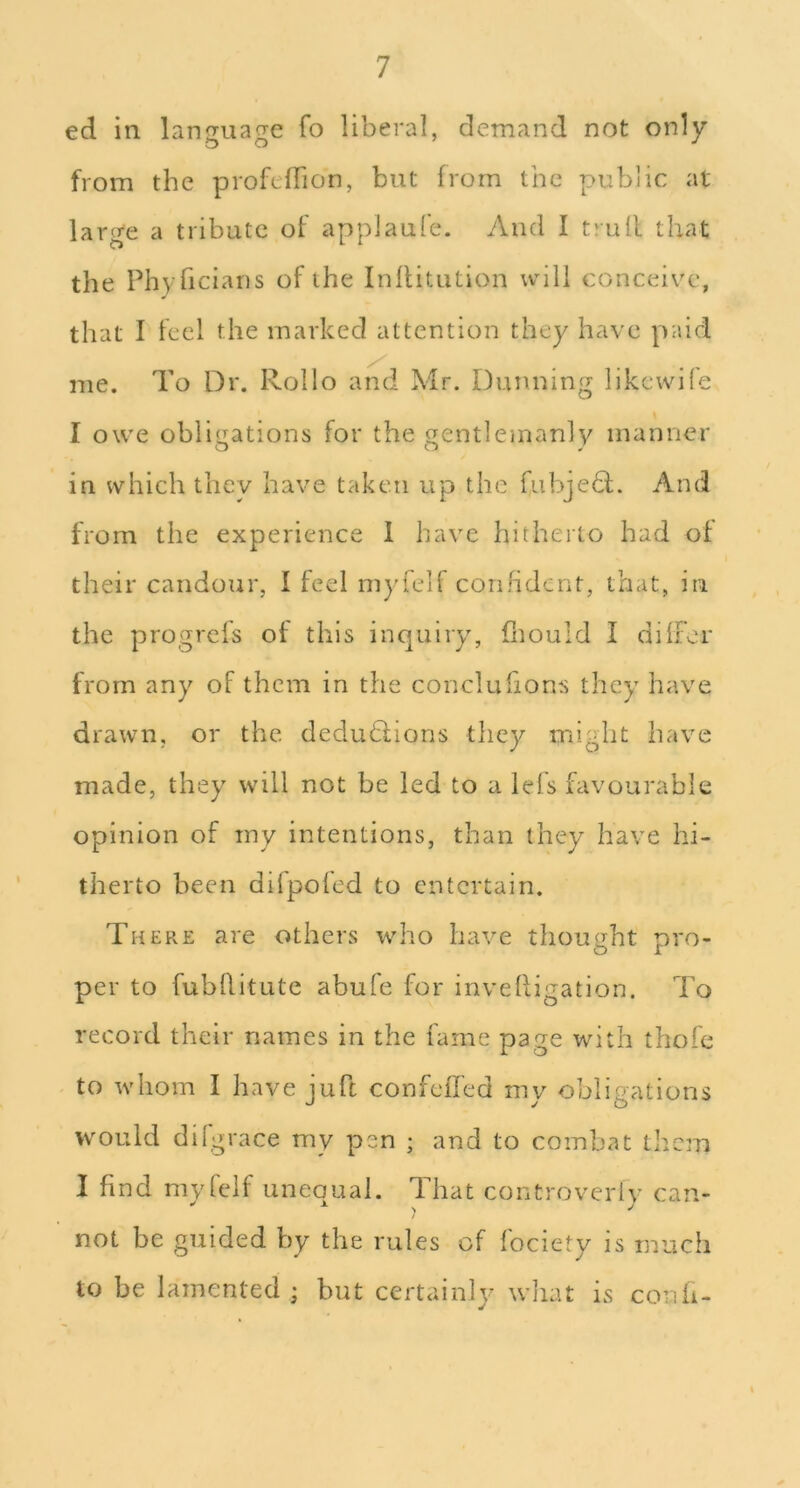 ed in lanjTuafTe fo liberal, demand not only from the profelFion, but from the public at large a tribute of applaufe. And I trull that the Phyficians of the Inllitution will conceiv^c, that I feel the marked attention they have p;dd me. To Dr. Rollo and Mr. Dunning likewile I owe obligations for the gentlemanly manner in which they have taken up the fubje6l. And from the experience 1 have hitherto had of their candour, I feel myfelf confident, that, in the progrefs of this inquiry, fliould I dilFor from any of them in the conclufions they have drawn, or the dedudlions they might have made, they will not be led to a lefs favourable opinion of my intentions, than they have hi- therto been difpoled to entertain. There are others who have thought pro- per to fubhitute abule for invelligation. To record their names in the fame page with thofe to whom I have juft confeiTed my obligations would difgrace my pen ; and to combat them I find mvfeif uneoual. That controverlv can- not be guided by the rules of fociety is much to be lamented ; but certainly wliat is confi-