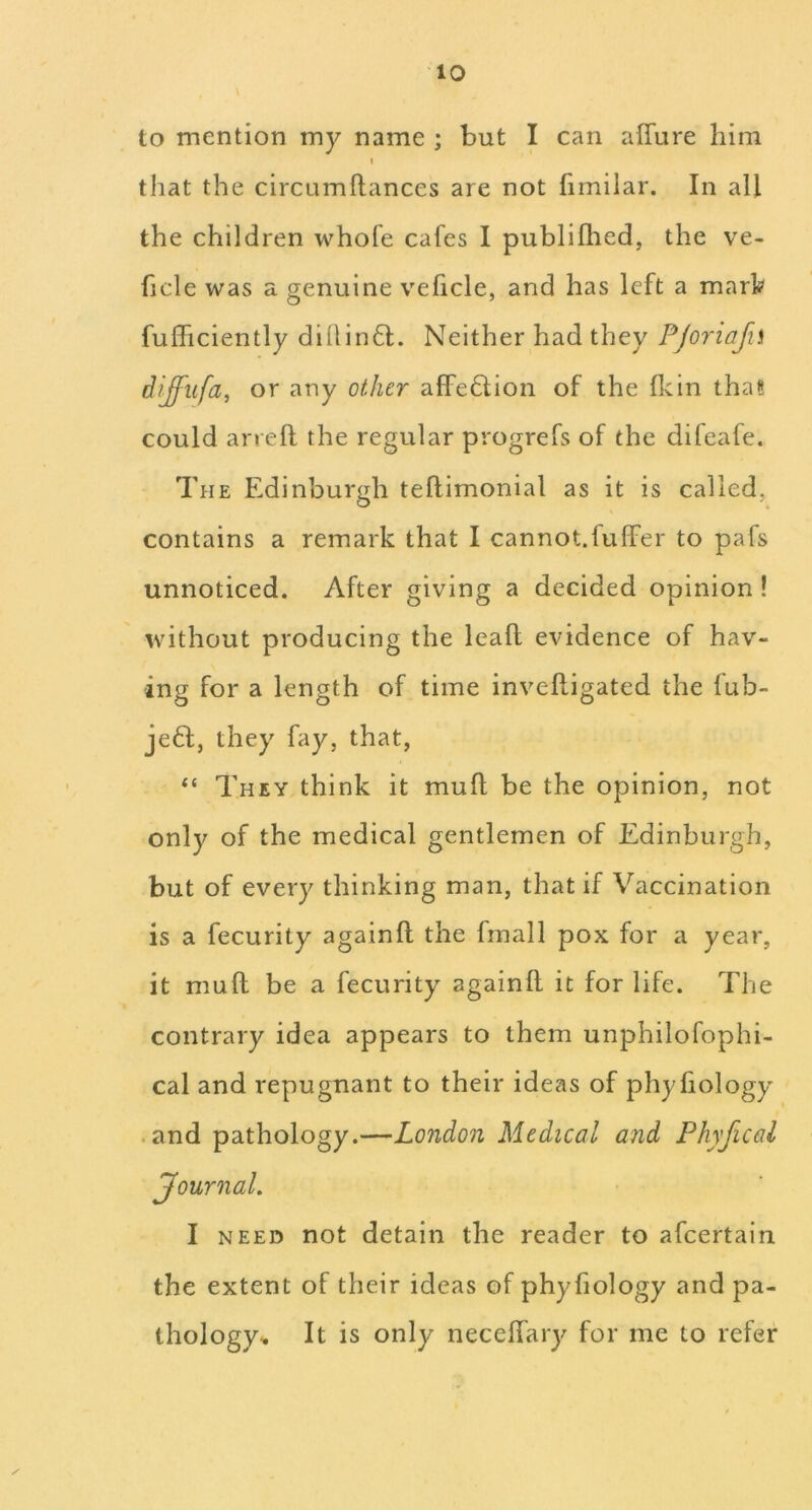 to mention my name ; but I can affure him I that the circumftances are not firnilar. In all the children whole cafes I publifhed, the ve- ficle was a genuine veficle, and has left a marl? fulhciently dihin61:. Neither had they PJoriafii diffufa, or any other affe6Uon of the Hein tha« could arreft the regular progrefs of the difeafe. The Edinburgh teftimonial as it is called, contains a remark that I cannot.fuffer to pafs unnoticed. After giving a decided opinion ! without producing the lead evidence of hav- ing for a length of time inveftigated the fub- je6f, they fay, that, “ They think it mufl be the opinion, not only of the medical gentlemen of Edinburgh, but of every thinking man, that if Vaccination is a fecurity againfl the fmall pox for a year, it mull be a fecurity againfl it for life. The contrary idea appears to them unphilofophi- cal and repugnant to their ideas of phyhology • and pathology.—London Medical and Phyficol Journal, I NEED not detain the reader to afcertain the extent of their ideas of phyhology and pa- thology^ It is only necehary for me to refer