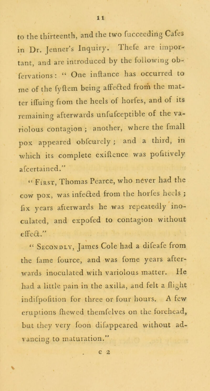 / 11 to the thirteenth, and the two fucceeding Cafes in Dr. [enner’s Inquiry. Tliefe are iinpor- tant, and are introduced by the following ob- fervations i One inftance has occurred to me of the fyftem being alFefted froifi the mat- ter ilTuing from the heels of horfes, and of its remaining afterwards unfufceptible of the va- « riolous contagion ; another, where the fmall pox appeared oblcurely ; and a third, in which its complete exiRence was pofitively afcertained/' “ First, Thomas Pearce, who never had the cow pox, was infeded from the horles heels ; fix years afterwards he was repeatedly ino- culated, and expofed to contagion without elFea.” \ “ Secondly, James Cole had a difeafe from the fame fource, and was fome years after- wards inoculated with variolous matter. He had a little pain in the axilla, and felt a flight indifpofition for three or four hours. A few eruptions fhewed themfelves on the forehead, but they very loon difappeared without ad- vancing to maturation.” c 2