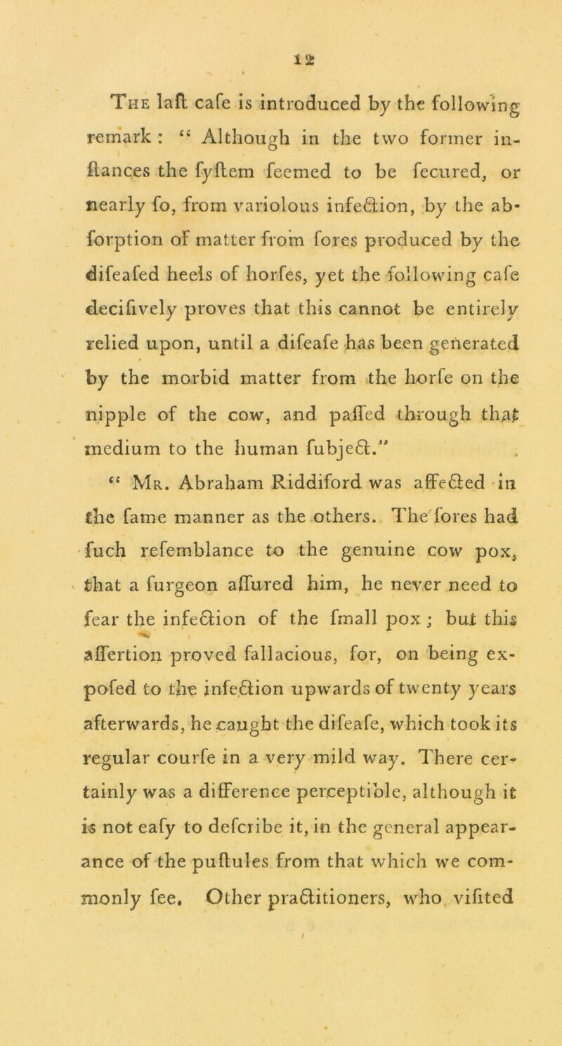 The lafl; cafe is introduced by the following reniark : “ Although in the two former in- ftances the fyftem feemed to be fecured, or nearly fo, from variolous infe6lion, by the ab- forption of matter from fores produced by the difeafed heels of horfes, yet the following cafe decihvely proves that this cannot be entirely relied upon, until a difeafe has been generated by the morbid matter from the horfe on the nipple of the cow, and palled through that medium to the human fubje6i;.' “ Mr. Abraham Riddiford was affe6led in the fame manner as the others., The'fores had •fuch refemblance to the genuine cow pox, that a furgeon affured him, he never need to fear the infe6lion of the fmall pox ; but this aflertion proved fallacious, for, on being ex- pofed to the infection upwards of twenty years afterwards, he caught the difeafe, which took its regular courfe in a very mild way. There cer- tainly was a difference perceptible, although it is not eafy to deferibe it, in the general appear- ance of the puftules from that which we com- monly fee. Other pra6litioners, who, vifited /