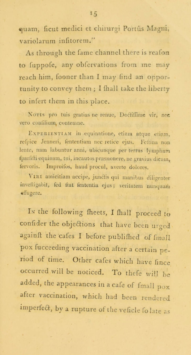 €|uam, ficut medici ct chiiurgi Portus Magiii, variolamm infitorem. As through the fame channel there is reafon to fuppofe, any obfervations from me may reach him, fooner than I may find an oppor- tunity to convey them ; I (hail take the liberty to inlert them in this place. » Notts pro tuis gratias nc rcnuc, Do6fIliiinc vir, noc vero conliliuin, contemne. ExpeuientiA3I in C(juinatione, etiam atquc oiiam, rol’pice Jenneri, Icntentiani ncc letice c'jus. Ediina non lento, nam labuntur anni, ubkuiKjue per terras lympham Iparfilti cquinain, tui, incautos prteiiionerc, uc gravius dicain,, t’ervoris. Improilbs, hand procul, averte doloros. \'iRi ainicitiam accipo, junclis qui manibiis diligcntcr invclcigabit, fed I'tat lenteiuia cjus; vcrilatcm nunquam «ffugere. Is the following fheets, I fliall proceed to confider the objedions that have been urged' againfl the'cafes I before publifiled of fmall pox fucceeding vaccination after a certain pe- riod of time. Other cafes which have fince occurred will be noticed. To thefe will he added, the appearances in a cafe of fmall pox after vaccination, which had been rendered impeifeCf, by a rupture of the veficle folate a.s