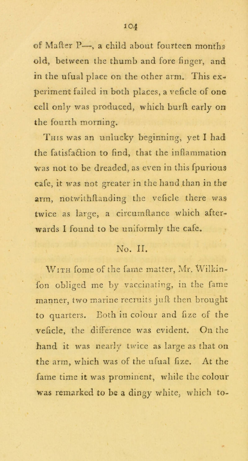 of MaRer P—, a child about fourteen months old, between the thumb and fore finger, and in the ufual place on the other arm. This ex- periment failed in both places, a veficle of one cell only was produced, which burft early on the fourth morning. This was an unlucky beginning, yet I had the fatisfaQion to find, that the inflammation was not to be dreaded, as even in this fpurious cafe, it was not greater in the hand than in the arm, notwithRanding the veficle there v/as twice as large, a circumRance which after- wards I found to be uniformly the cafe. No. II. With fomc of the fame matter, Mr. Wilkin- \ fon obliged me by vaccinaling, in the fame manner, two marine recruits juR then brought to quarters. Both in colour and fize of the veficle, the difference was evident. On the hand it was nearly tvvdce as laroje as that on the arm, v/hich was of the ufual fize. At the fame time it was prominent, while the colour Was remarked to be a dingy white, which to- \