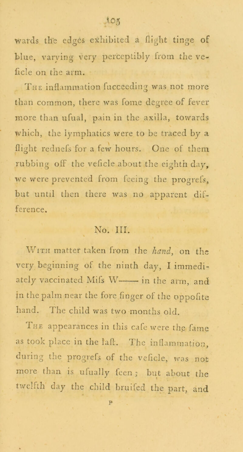 *05 ■4 wards the edges exhibited a flight tinge of blue, varying very perceptibly from the vc- ficle on the arm. The inflammation fucceeding was not more than common, there was fome degree of fever more than ufual, pain in the axilla, towards which, the lymphatics were to be traced by a flight rednefs for a few hours. One of them rubbing off the veflcle.about the eighth day, we were prevented from feeing the progrefs, but until then there was no apparent dif- ference. No. III. V With matter taken from the hand, on the very beginning of the ninth day, I immedi- ately vaccinated Mifs W in the arm, and jn the palm near the fore finger of the oppofite hand. The child was two months old. The appearances in this cafe were the fame as took place in the lafl. The inflammation, during the progrefs of the veflcle, was not more than is ufually feen ; but about the twelfth day the child bruifed the part, and p