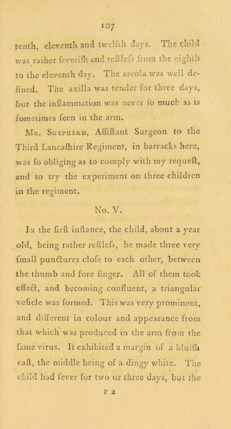 10/ tenth, eleventh and tv/elfih days. The child. * was rather fcvcrifh and reillefs from the eighth to the eleventh day. The areola was well de- fined. The axilla was tender for three days, but the inflammation was never lo much as is fometimes feen in the arm. Mr. Shepherd, Affiflant Surgeon to the Third Laricafliire Regiment, in barracks here, was fo obliging as to comply with my requeft, and to try the experiment on three children jn the regiment. No. y. In the flrft inllance, the child, about a year ^ old, being rather refllefs, he made three very finall pun6lures clofe to each other, between the thumb and fore finger. All of them took effeft, and becoming confluent, a triangular veficle Vv^as formed. This was very prominent, and dilfcrent in colour and appearance from that which was produced in the arm from the fame virus. It exhibited a margin of a bluifli caft, the middle being of a dingy white. The child had fever for two or three days, but the p 2