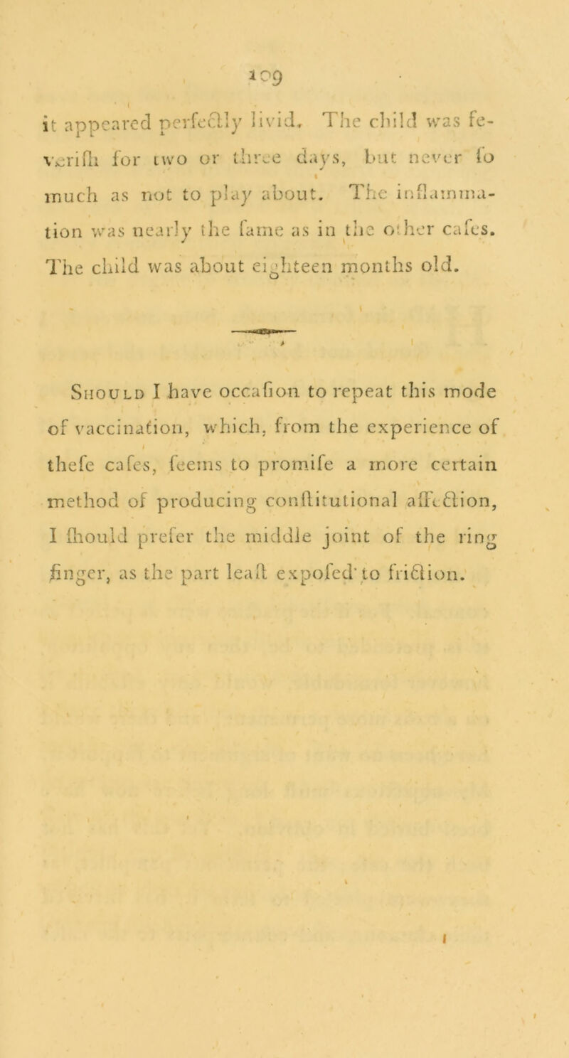 I it appeared nerfeclly livid. The cliild was fe- V;eriili for two or three days, but never io % much as not to phiy about. The iuilamma- tion was nearly the lame as in the other cafes. The child was about eighteen months old. Should I have occafion to repeat this mode of vaccination, which, from the experience of thefe cafes, feems to promife a more certain method of producing conilitutional affeflion, I hiould preler the middle joint of the ring huger, as the part lead expofed' to fridlion. I