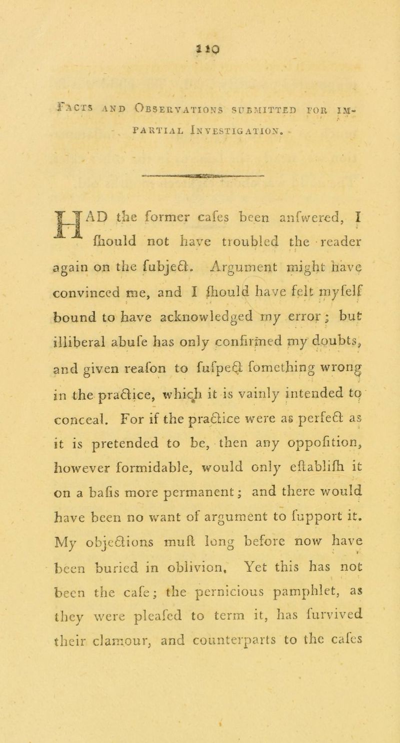 i ACTS AND Observations submitted for i.m PARTIAL In VESTIG ATION. J^’AD the former cafes been anfwercd, I fliould not have troubled the reader • I again on the fubjeft. Argument might have convinced me, and I hiould have felt myfelf bound to have acknowledged rny error; but illiberal abufe has only confirmed my doubts, and given reafon to fufpeQ fometbing wrong in the pradice, which it is vainly intended to conceal. For if the pradice were as peifed as it is pretended to be, then any oppofition, however formidable, would only eflablifh it on a balls more permanent; and there v/ould have been no want of argument to fupport it. My objedions muft long before now have been buried in oblivion. Yet this has not been the cafe; the pernicious pamphlet, as they were pleafcd to term it, has furvived their clamour, and counterparts to the cafes