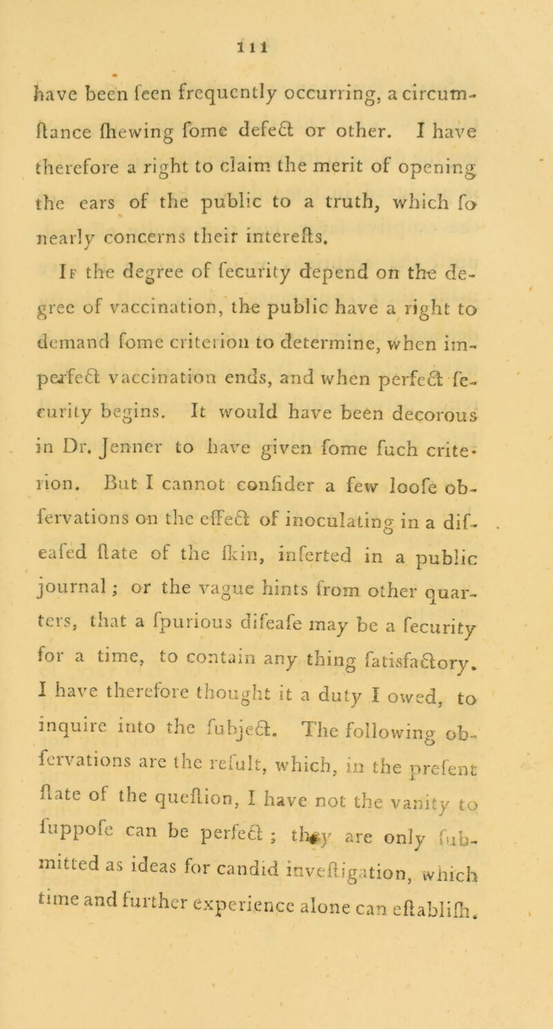 have been iccn frequently occurring, acircutn- ftance (hewing fome defe6t or other. I have therefore a right to claim the merit of opening the ears of the public to a truth, which fa nearly concerns their interehs. If the degree of fecurity depend on the de- gree of vaccination, the public have a right to demand feme criteiion to determine, when im~ perfctl: vaccination ends, and when perfedl fe- furity begins. It would have been decorous in Dr. Jenner to have given fome fuch crite- rion. But I cannot confider a few loofe ob- fervations on the effeft of inoculating in a dif- eafed (late of the (Icin, inferted in a public journal; or the vague hints from other quar- ters, that a fpurious difeafe may be a fecurity foi a time, to contain any thing fatisfa6Iory, I have therefore thought it a duty I owed, to inquire into the fuhjea. The following ob- iervations arc the reiult, which, in the prefent Bate of the queflion, I have not the vanity to luppofe can be perfed ; th^y are only fib- mitted as ideas for candid invehigation, ivliich time and further experience alone can eflablilh.