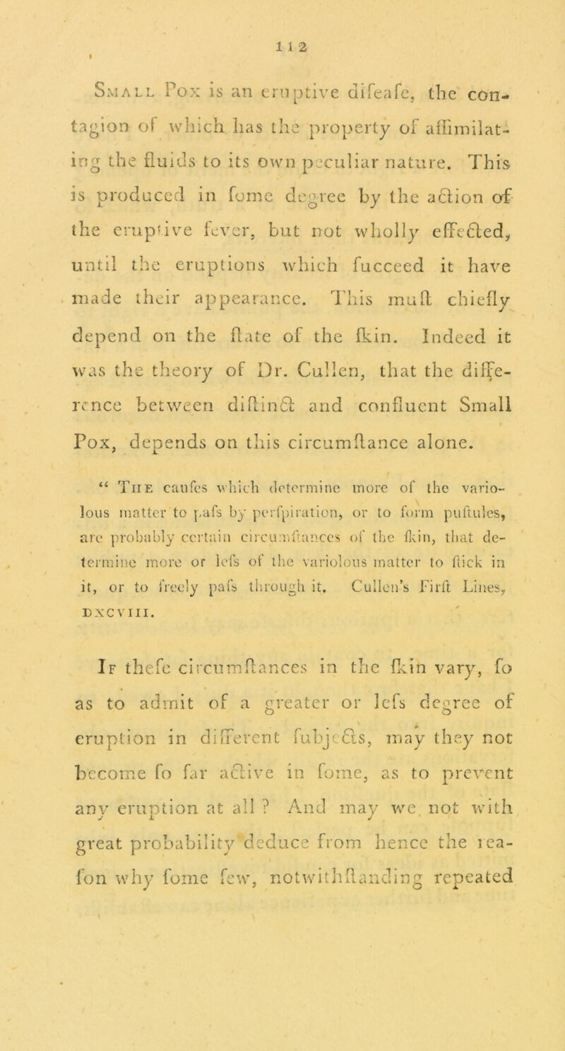 1 1 2 I Small Pox is an eruptive difeafe, the con- tagion of vvliich has the property of affiinilat- ing the fluids to its own peculiar nature. This is produced in fume degree by the adlion of- the crupfive lever, but not wholly efPeded, until the eruptions which fucceed it have . made their appearance. This mufl: chiefly depend on the flate of the fkin. Indeed it was the theory of Dr. Cullen, that the diffe- rence between dihindl; and confluent Small I Pox, depends on this circumflance alone. “ The caufc’S wliich determine more of the vario- lous matter to f,afs by perfpiration, or to form puftules, are probably ccitain circunuUinccs of the flcin, that de- termine more or lefs of the variolous matter to flick in it, or to freely pafs through it. Cullen’s Tirft Lines, D X C V111. If thefc circnmflances in the flein vary, fo as to admit of a greater or Icfs degree of eruption in different fubjeCts, may they not become fo far aclive in forne, as to prevent any eruption at all ? y\iid may we, not with great probability deduce from hence the lea- fon why fome few, notwitliflanding repeated