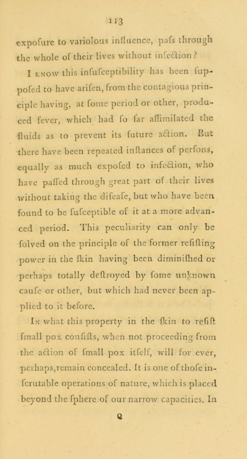 expofure to variolous inllucnce, pafs through the whole of their lives without infcdion? I KNOW this infufccptibility has been fup- pofed to have arifen, from the contagious prin- ciple having, at fome period or other, produ- ced fever, which had lo far adimilated the fluids as to prevent its future a6fion. But there have been repeated inflances of perfons, e(][ually as much expofed to infc6lion, who have palled through great part of their lives without taking the difeafe, but who have been found to be fufceptible of it at a more advan- ced period. This peculiarity can only be folved on the principle of the'former refilling power in the fkin having been diminilhed or perhaps totally dellroyed by fome unknown caufe or other, but which had never been ap- plied to it before. In what this property in the flein to refih: fmall pox confills, when not proceeding from the aflion of fmall pox itfelf, will for ever, perhaps,remain concealed. It is one of thofein- fcrutable operations of nature, which is placed beyond the fphere of our narrow capacities. In Q