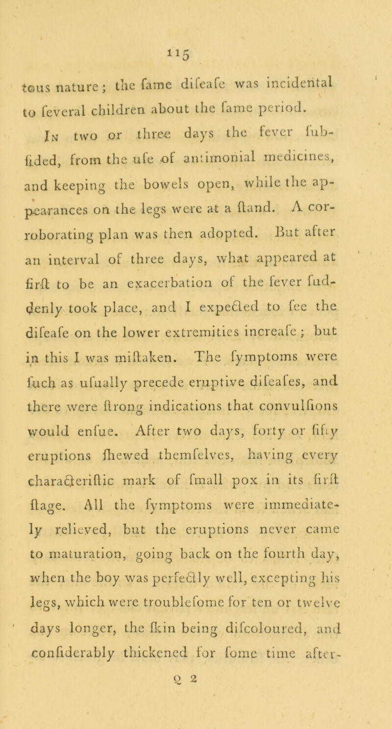 teas nature ; the fame direafe was incidental to feveral children about the fame period. I.Nf two or threo days the fever lub- lided, from the ufe of antimonial medicines, and keeping the bowels open, while the ap- pearances on the legs were at a ftand. A cor- roborating plan was then adopted. But after an interval of three days, what appeared at firfl to be an exacerbation ot the lever fud- denly took place, and I expeded to fee the difeafe on the lower extremities increale ; but in this I was mihaken. The fymptoms were fuch as ufually precede eruptive difeafes, and there were llronfj indications that convulfions would enfue. After two days, forty or fihy eruptions fhewed themfelves, having every characferillic mark of fmall pox in its hril flage. All the fymptoms were immediate- ly relieved, but the eruptions never came to maturation, going back on the fourth day, when the boy was pcrfedly well, excepting his legs, which were troublefome for ten or twelve days longer, the fl;in being difcoloured, and confiderably thickened for feme time aftcr- o 2