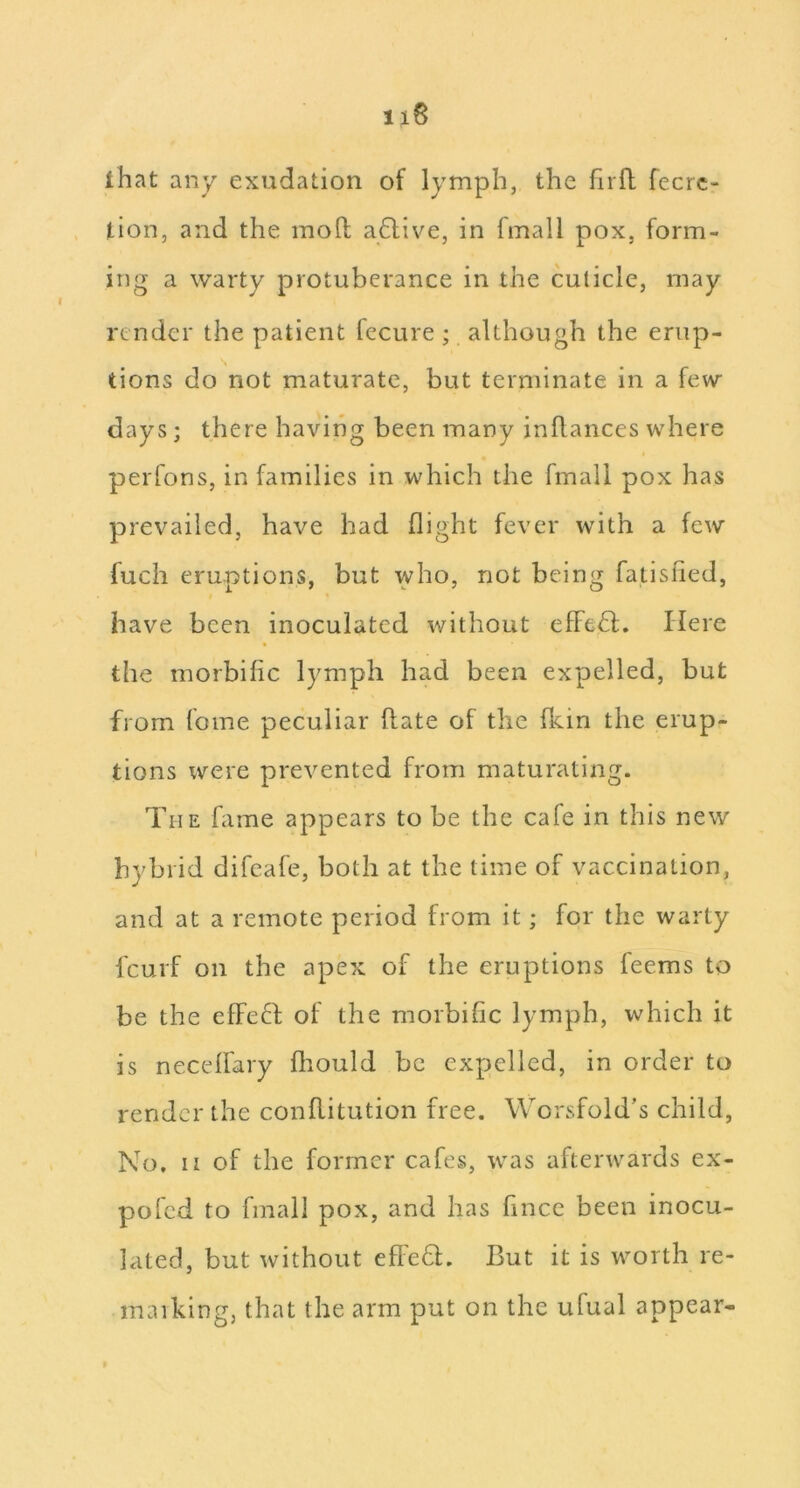 lhat any exudation of lymph, the firfl fecrc- tion, and the mofl; a6live, in fmall pox, form- ing a warty protuberance in the cuticle, may render the patient fecure ; although the erup- tions do not maturate, but terminate in a few days; there having been many inflances where peiTons, in families in which the fmall pox has prevailed, have had flight fever with a few fuch eruptions, but who, not being fatislied, have been inoculated without efFe6f. Here the morbific lymph had been expelled, but from foine peculiar (late of the Ikin the erup- tions were prevented from maturating. The fame appears to be the cafe in this new hybrid difeafe, both at the time of vaccination, and at a remote period from it; for the warty feurf on the apex of the eruptions feems to be the effcH of the morbific lymph, which it is necelfary fliould be expelled, in order to render the conflitution free. Worsfold’s child, No. II of the former cafes, was afterwards ex- pofed to fmall pox, and has fince been inocu- lated, but without efle6l. But it is worth re- maiking, that the arm put on the ufual appear-