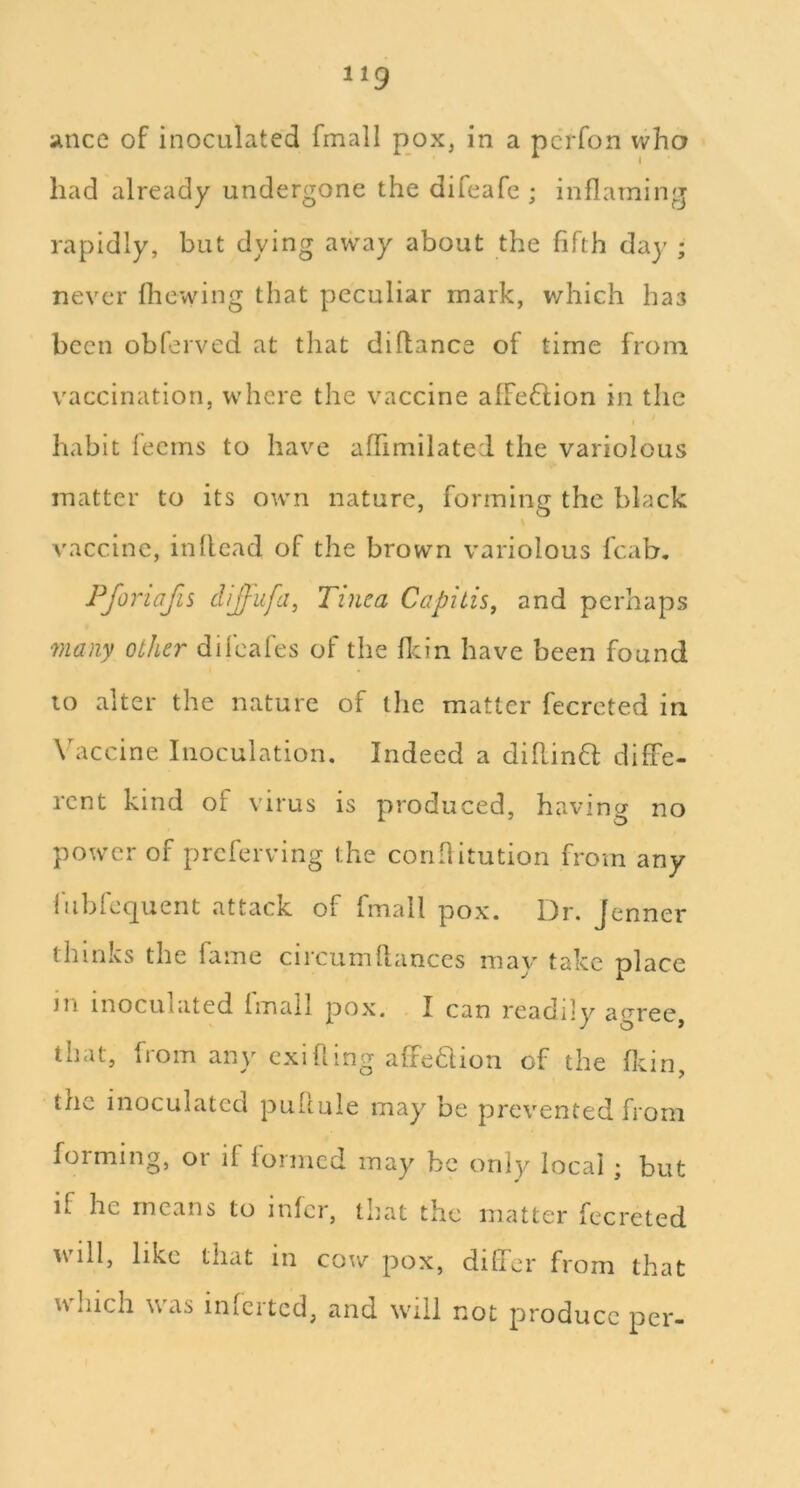 aince of inoculated fmall pox, in a pcrfon who had already undergone the difeafe ; inflaming rapidly, but dying awviy about the fifth day ; never fliewing that peculiar mark, v/hich has been obferved at that diflance of time from vaccination, where the vaccine afFeflion in the habit fecms to have affimilatei the variolous matter to its own nature, forming the black vaccine, in Head of the brown variolous fcab, Pforiafis diJlLifa, Tinea Capitis, and perhaps many other difeafes of the flcin have been found to alter the nature of the matter fecreted in Vaccine Inoculation. Indeed a diflinft diffe- rent kind of virus is produced, having no power of preferring the coiifiitution from any fubfequent attack of fmall pox. Dr. Jenner thinks the fame circiimflances may take place in inoculated fmall pox. I can readily agree, that, from any cxifiing affe6lion of the flein, the inoculated puflule may be prevented from forming, or if formed may be only local ; but if he means to infer, that the matter fecreted will, like that in cow pox, differ from that which was infcrtcd, and will not produce per-