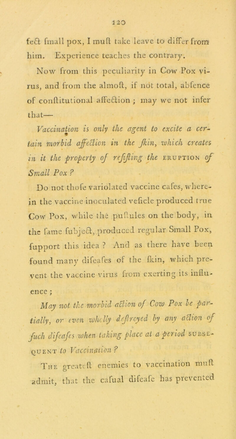 fe6l fmall pox, I mufl; take leave to difFerfrom him. Experience teaches the contrary. Now from this peculiarity in Cow Pox vi- rus, and from the almoft, if not total, abfcnce of conllitutional afFe6tion ; may we not infer that— Vaccination is only the agent to excite a cer^ tain morbid affection in the Jkin^ zvhich creates in it the property of refifing the eruption of Small Pox ? Do not thofe variolated vaccine cafes, where- in the vaccine inoculated veficle produced true Cow Pox, while the puPules on the body, in the fame fubje8;, produced regular Small Pox, \ fupport this idea ? And as there have been found many difeafes of the flcin, wdiich pre- vent the vaccine virus from exerting its inilu- ence; May not the morbid aUion of Goto Pox he par- tially, or (ven whclly drf reyed by any action of fuch difeafes when taking place at a period subse- DUE NT to Vaccinaiion? The ^reat^ft enemies to vaccination muP admit, that the calual difeafe has prevented