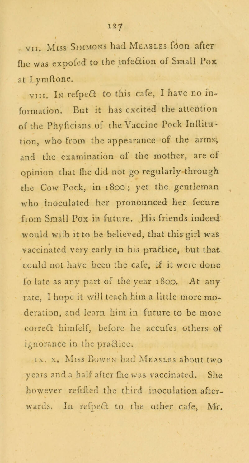 fhe was expofcd to the infe6lion of Small Pox at Lyniflone. VIII. In refpeft to this cafe, I have no in- formation. But it has excited the attention of the Phyficians of the Vaccine Pock InllitU' tion, who from the appearance ‘of the arms; and the examination of the mother, are of opinion that (lie did not go regularly through the Cow Pock, in i8oo; yet the gentleman who inoculated her pronounced her fecure fiom Small Pox in future. His friends indeed would wilh it to be believed, that this girl was vaccinated very early in his praHice, but that could not have been the cafe, if it were done fo late as any part of the year 1800. /\t any rate, I hope it will teach him a little more mo- deration, and learn him in future to be mote correcl himfelf, before he accufes others of ignorance in the praQice. IX. X, Miss Bowen had Measles about two years and a half after file iv'as vaccinated. She however refilled the third inoculation after- wards. In refped to the other cafe, Mr.
