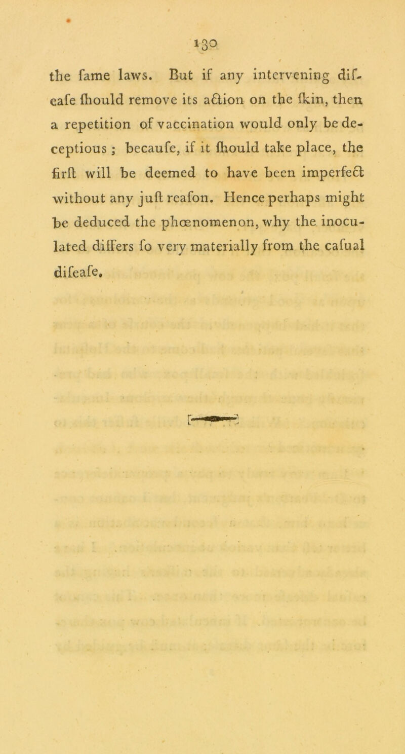 the fame laws. But if any intervening dif- eafe fhould remove its a6lion on the Ikin, then a repetition of vaccination would only bede- ceptious ; becaufe, if it fhould take place, the firil will be deemed to have been imperfect without any juft reafon. Hence perhaps might be deduced the phoenomenon, why the inocu- lated ditfers fo very materially from the cafual difeafe.