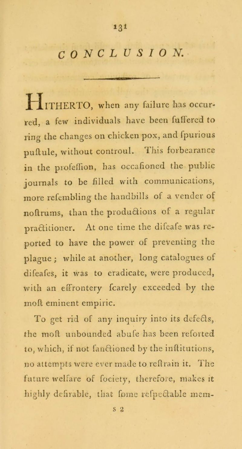 *3‘ C 0 N C L U S I 0 N.- I TITHERTO, when any failure has occur- red, a few individuals have been fulFercd to ring the changes on chicken pox, and fpurious pullule, without controul. This forbearance in the piofelTion, has occahoned the public journals to be filled with communications, more refembling the handbills of a vender of noflrums, than the produdtions of a regular praditioner. At one time the difeafe was re- ported to have the power of preventing the plague ; while at another, long catalogues of difeafes, it was to eradicate, were produced, with an eiFrontery fcarely exceeded by the mofl eminent empiric. To get rid of any inquiry into its defedls, the moh unbounded abufe has been retorted to, which, if not fanO;ioned by the inflitutions, no attempts were ever made to rellrain it. The future welfare of fociety, therefore, makes it highly defirable, that fomc rcfpeclable iiiem- s 2
