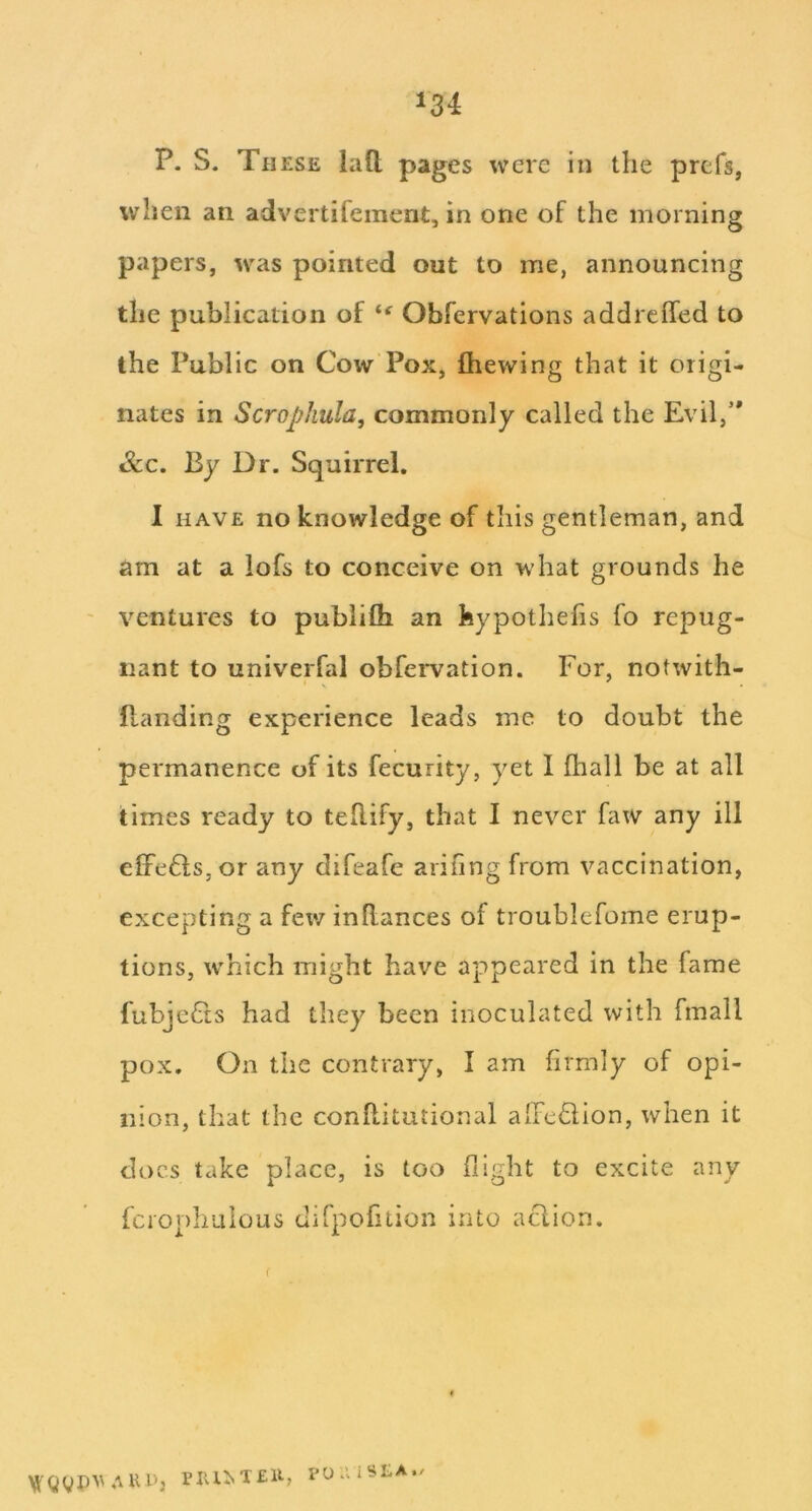 P. S. These laft pages were in the prefs, when an advertifement, in one of the morning papers, was pointed out to me, announcing the publication of Obfervations addrelfed to the Public on Cow Pox, fhewing that it origi- nates in Scrophula, commonly called the Evil, See. By Dr. Squirrel, I HAVE no knowledge of this gentleman, and am at a lofs to conceive on what grounds he ventures to pubiifli an feypothefis fo repug- nant to univerfal obfei*vation. For, notwith- Ptanding experience leads me to doubt the permanence of its fecurity, yet 1 fhall be at all times ready to tellify, that I never faw any ill effefts, or any difeafe arihng from vaccination, excepting a few inRances of troublefome erup- tions, w'hich might have appeared in the fame fubjeCis had they been inoculated with fmall pox. On the contrary, I am firmly of opi- nion, that the conRitutional albedion, when it docs take place, is too flight to excite any fcrophulous dirpofition into aclion. AUl'j PlU^T£ll, POaiSLA./