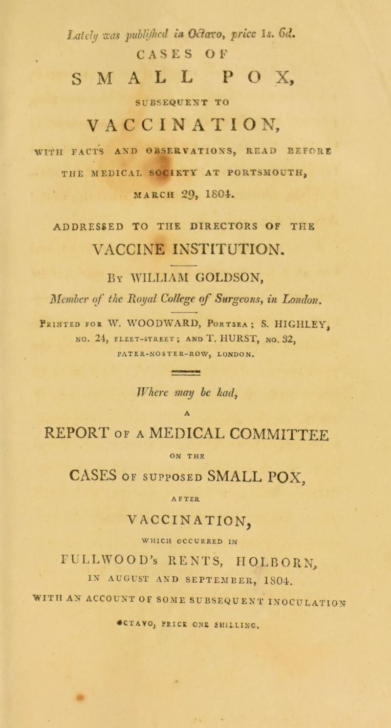 Jx/Zt’/j/ -cvas puhWhcd In Ot?aro, price 1^. 6iL CASES OF S M ALL POX, SUBSEQUENT TO VACCINATION, WITH fact's and observations, read before THE MEDICAL SOCIETY AT PORTSMOUTH, ’ MARCH 20, 180E ADDRESSED TO THE DIRECTORS OF THE VACCINE INSTITUTION, By william GOLDSON, Manhcr of the Royal College of Surgeons, in London. Printed for W. WOODWARD, Portsea ; S. HIGIILEY, NO. 24, FLEET-STREET ; AND T. HURST, NO, 32, PATER-NOSTER-ROW, LONDON. Where may be had, A REPORT OF A MEDICAL COMMITTEE ON THE CASES OF SUPPOSED SMALL POX, AFTER VACCINATION, WHICH OCCURRED IN FULLWOOD^s RENTS, IIOLBORN, IN AUGUST AND SEPTEMBER, 1S04. WITH AN ACCOUNT OF SOME SUBSEQUENT INOCULATION • CTAVO, PRICE ONE SHILLING.