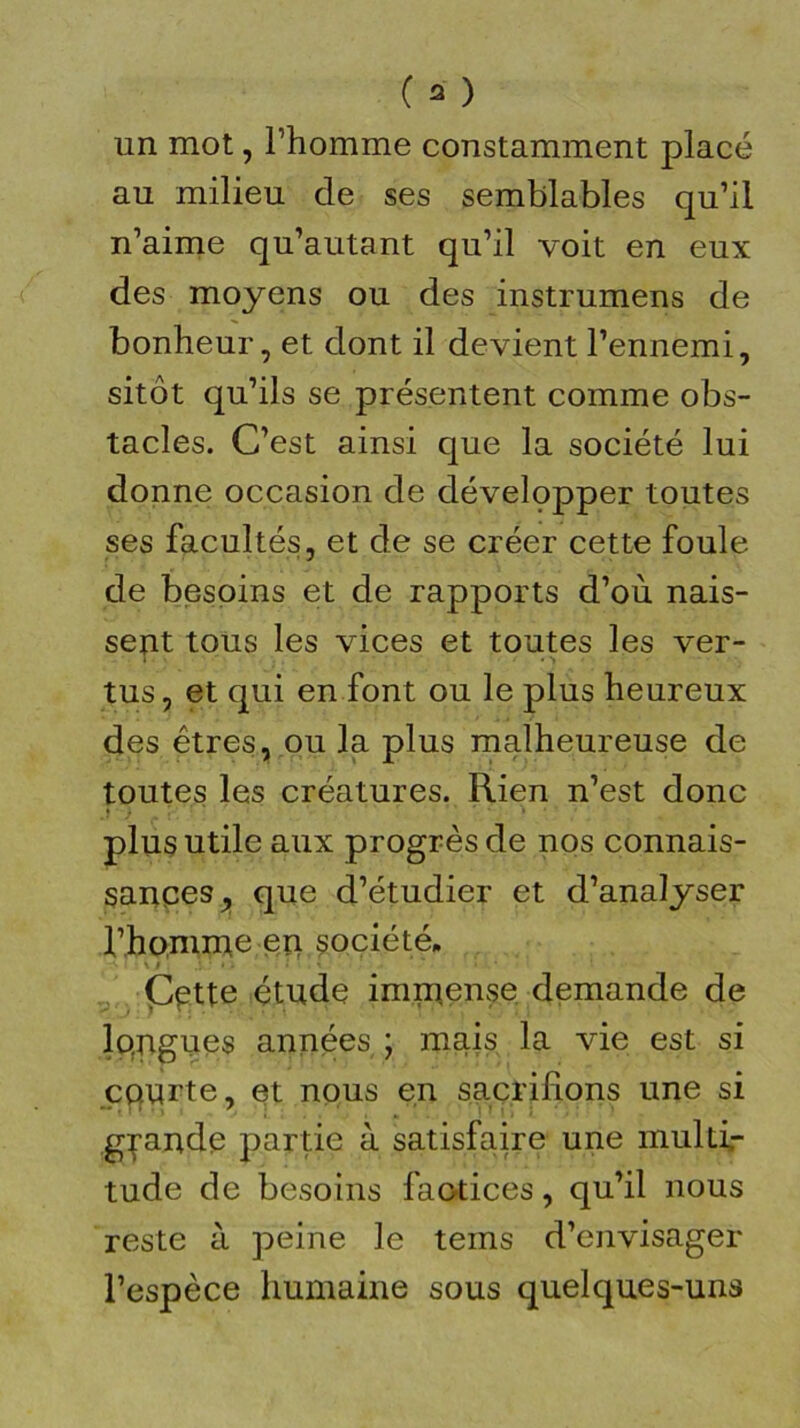 un mot, l’homme constamment placé au milieu de ses semblables qu’il n’aime qu’autant qu’il voit en eux des moyens ou des instrumens de bonheur, et dont il devient l’ennemi, sitôt qu’ils se présentent comme obs- tacles. C’est ainsi que la société lui donne occasion de dévelçpper toutes ses facultés, et de se créer cette foule de besoins et de rapports d’où nais- sent tous les vices et toutes les ver- ! • • ' •* </■«>' tus, et qui en font ou le plus heureux des êtres, ou la plus malheureuse de toutes les créatures. Rien n’est donc plus utile aux progrès de nos connais- sances, que d’étudier et d’analyser l’homme en société» Çptte étude immense demande de longues années ; mais la vie est si courte, et nous en sacrifions une si grande partie à satisfaire une muldr tude de besoins factices, qu’il nous reste à peine le teins d’envisager l’espèce humaine sous quelques-uns