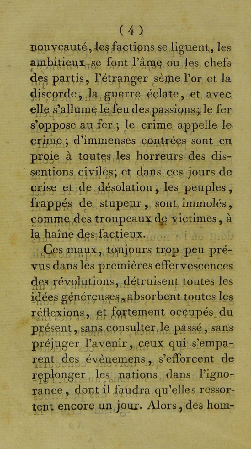 nouveauté, les factions se liguent, les ambitieux se font l’âine ou les chefs des partis, l’étranger sèipe l’or et la discorde, la guerre éclate, et avec elle s’allume le feu des passions ; le fer s’oppose au fer ; le crime appelle le çrim.e : d’immenses contrées sont en prtûe à toutes les horreurs des dis- sentions civiles; et dans ces jours de crise et de.désolation, les peuples, frappés, de stupeur , sont, immolés, comme des troupeaux dp victimes, à la haine des; factieux. ,Ç,es maux, toujours trop peu pré- vus dans les premières effervescences de,s révolutions, détruisent toutes les idées généreuses, absorbent toutes les réflexions, et fç^tement occupés du présent, sans consulter,le passé, sans préjuger l’avenir, ceux qui s’empa- rent des évènemens, s’efforcent de replonger les nations dans l’igno- rance , dont il faudra qu’elles ressor- tent encore un jour. Alors, des hom-