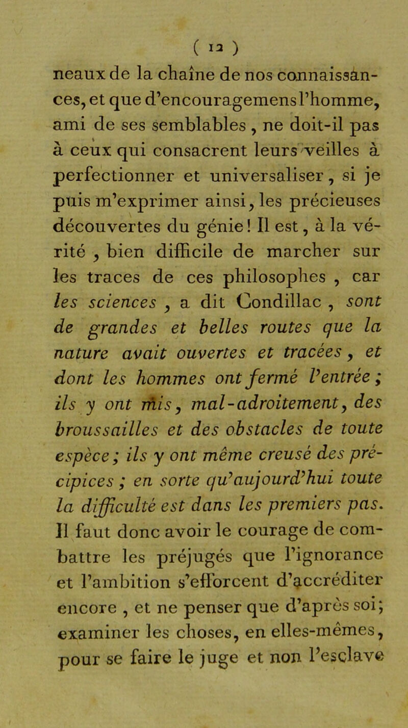 ( 13 ) neaux de la chaîne de nos connaissan- ces, et que d’encouragemensl’homme, ami de ses semblables , ne doit-il pas à ceux qui consacrent leurs veilles à perfectionner et universaliser, si je puis m’exprimer ainsi, les précieuses découvertes du génie ! Il est, à la vé- rité , bien difficile de marcher sur les traces de ces philosophes , car les sciences , a dit Condillac , sont de grandes et belles routes que la nature avait ouvertes et tracées, et dont les hommes ont fermé Ventrée; ils y ont mis, mal - adroitement, des broussailles et des obstacles de toute espèce ; ils y ont même creusé des pré- cipices ; en sorte qu7aujourd'hui toute la difficulté est dans les premiers pas. Il faut donc avoir le courage de com- battre les préjugés que l’ignorance et l’ambition s’efforcent d’accréditer encore , et ne penser que d’après soi; examiner les choses, en elles-mêmes, pour se faire le juge et non l’esclave