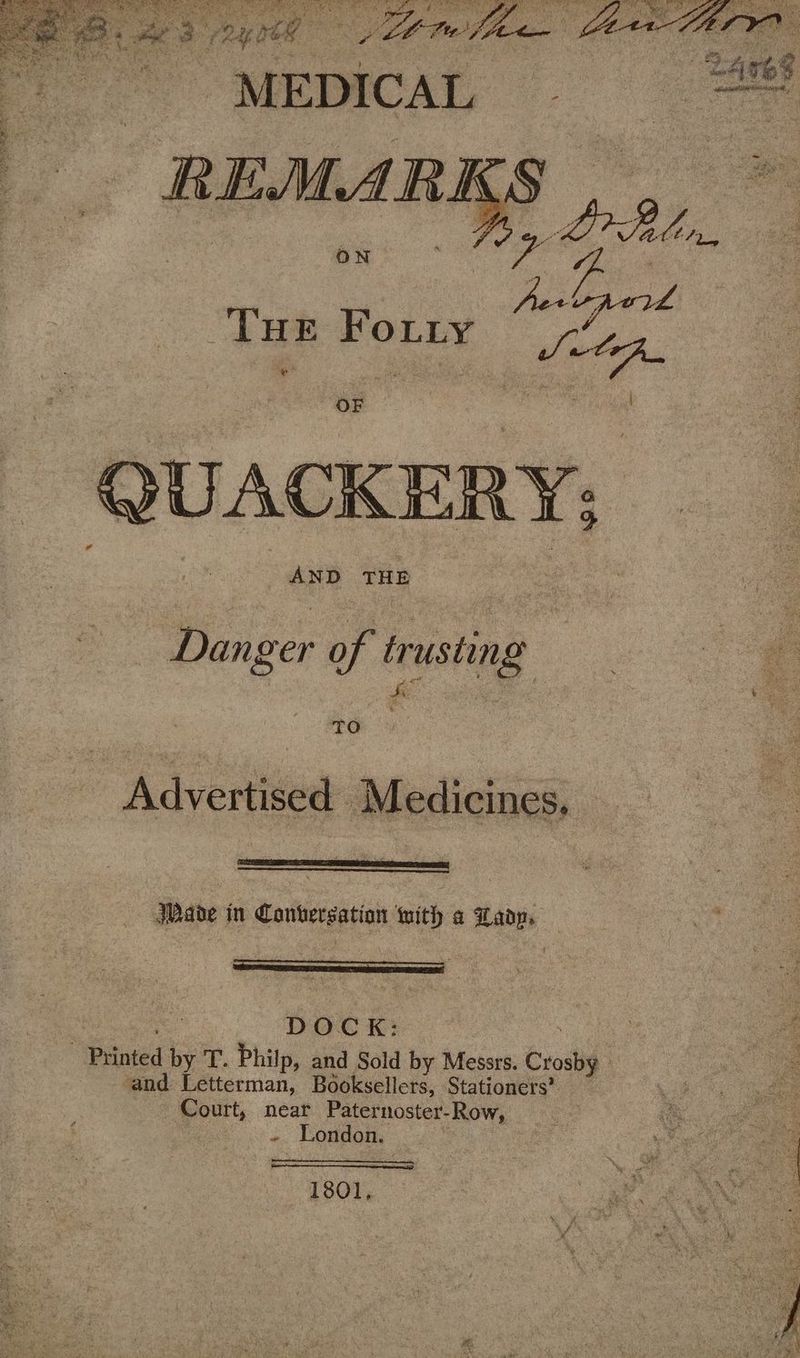 Ss Pa, OY Te eee age te PE ee Pe es : ASA eae 9) ; 3 2 : : * ek é ue ‘4 tg Re a ag “MEDICAL nnn pan hy, Tue Foy ak QUACKER Y; Danger of trusting To Advertised Medicines, Made in Contersation with a Lady, DOCK: Printed by T. Philp, and Sold by Messrs. Grail ‘and Letterman, Booksellers, Stationers’ — Court, near Paternoster-Row, ~ London. 1801,