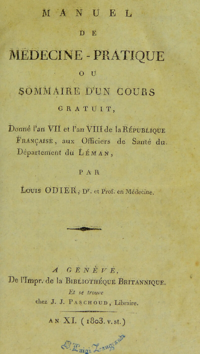 D E MEDECINE - PRATIQUE O U SOMMAIRE D’UN COURS GRATUIT, Donné i’an VII èt l’an Vlllcîe la République Française, aux Officiers de Santé du. Département du Léman, PAR Louis 0DIEIÎ,‘D^. et Prof, en Méttecrne. A GENÈVE, De l’Tmpr. de la Bibliothèque Britannique. Et se trouve chez J. J. Paschoud, Libraire. an XI. (i8o3.V.St.) arax