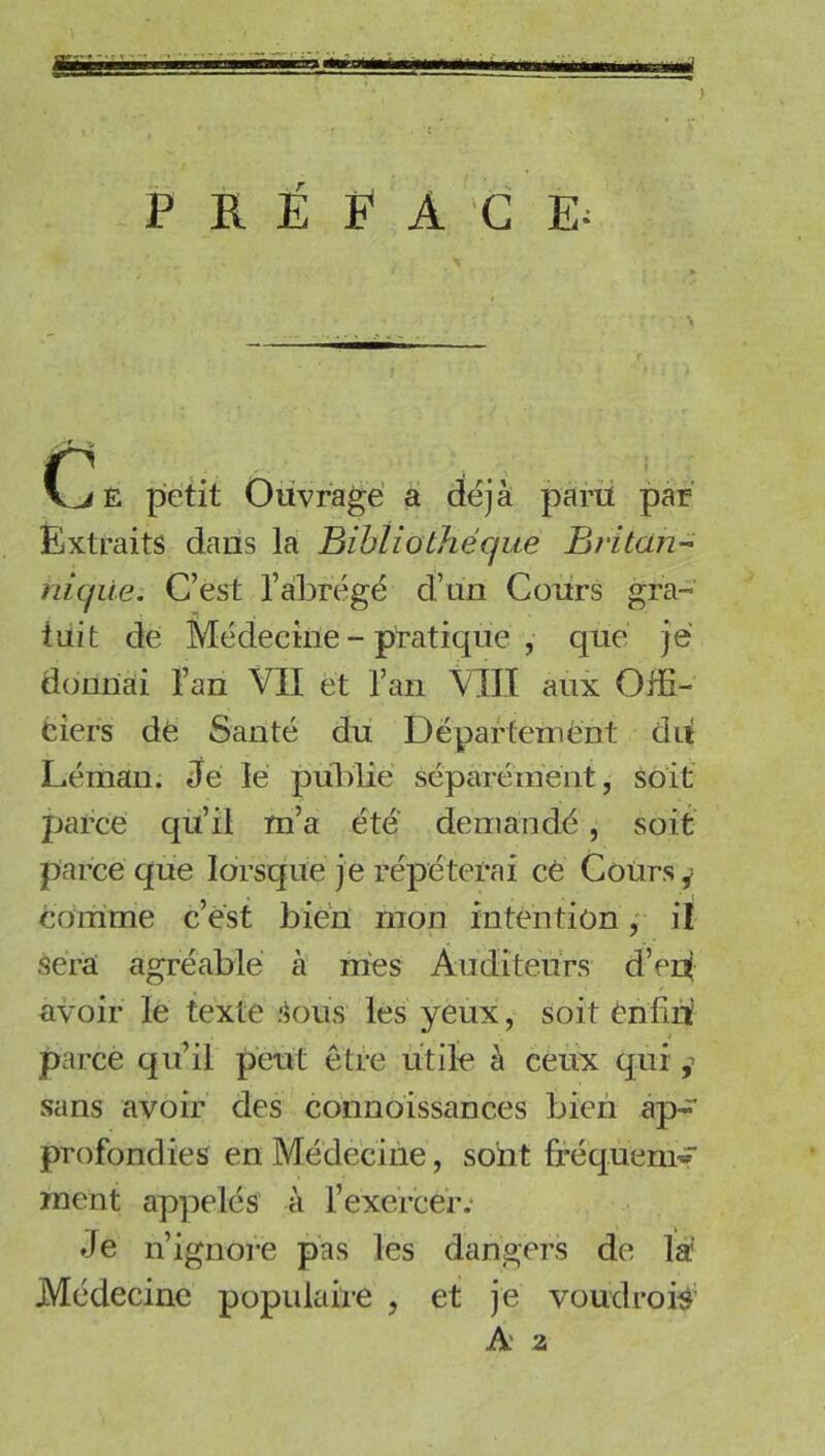 PRÉFACE^ CiE petit Ouvragé a déjà parii par Extraits dans la Bibliothèque Bj'itün- hiqiie: C’est l’àl^régé d’un Cours gra- tuit de Médecine - pratique , que je donnai l’an VII et l’an \III aux Offi- ciers dé Santé du Département du Léman. Je lé pulffie séparément, soit parce qu’il m’a été demandé, soit parce que lorsque je répéterai cé Cours y comme c’est bien mon intention ; il sera agréable à mes Auditeurs d’en| avoir le texte Sous les yeux, soit énfiiï parce quil peut être utile à ceux qui sans avoir des cbnnoissances bien ap- profondies en Médecine, sont fréquenir ment appelés à l’exercer.* Je n’ignore pas les dangers de la Médecine populaire , et je voudrorô' A* a