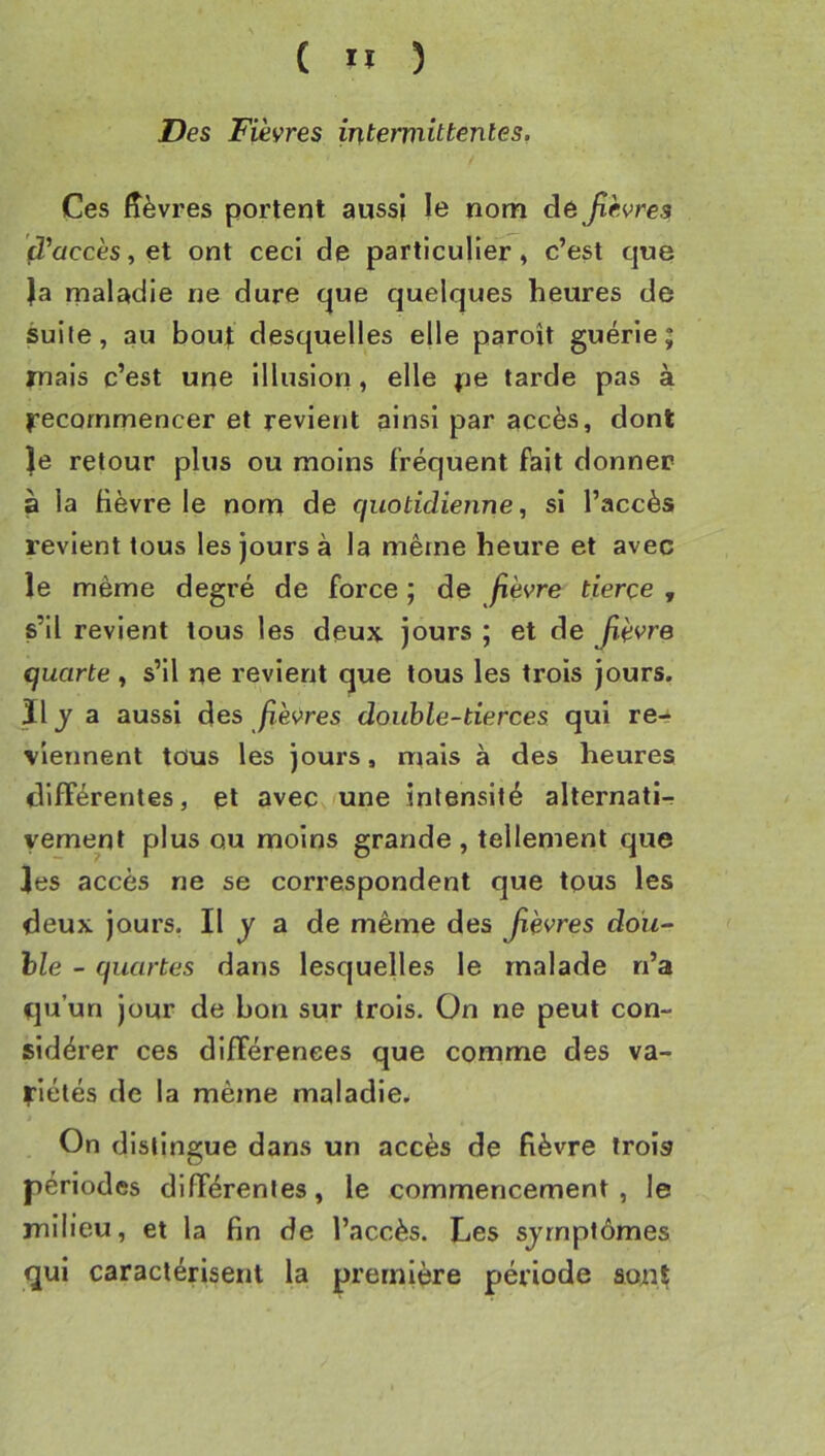 Des Fièvres intermittentes. Ces ffèvres portent aussi le nom dé Jièvres (d’accès, et ont ceci de particulier , c’est que }a maladie ne dure que quelques heures de suite, au bout desquelles elle paroît guérie; nais c’est une illusion » elle n® tarde pas à î^ecommencer et revierit ainsi par accès, dont }e retour plus ou moins fréquent fait donner à la fièvre le nom de quotidienne, si l’accès revient tous les jours à la même heure et avec le même degré de force ; de fièvre tierce , s’il revient tous les deux jours ; et de Jîèvre quarte , s’il ne revient que tous les trois jours. ïl J a aussi des fièvres double-tierces qui re- viennent tous les jours, mais à des heures différentes, et avec une intensité alternati- vement plus ou moins grande , tellement que les accès ne se correspondent que tous les deux jours, Il y a de même des Jièvres dou~ hle - quartes dans lesquelles le malade n’a qu’un jour de bon sur trois. On ne peut con- sidérer ces différences que comme des va- riétés de la même maladie.^ J On distingue dans un accès de fièvre trois périodes différentes, le commencement, le milieu, et la fin de l’accès. Les symptômes qui caractérisent la première période août