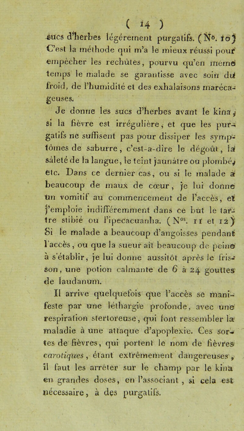 -eues d^herbes légèrement purgatifs. ià) C’est la méthode qui m’a le mieux réussi poui* empêcher les rechùtes, pourvu qu’en rnerné temps le malade se garaiitisse avec soin dii froid, de l’humidité et des exhalaisons rnaréca- geuseSi Je donne les sucs d’herbes avant le kina^ si la fièvre est Irrégulière, et que les pur-; gatifs ne suffisent pas pour dissiper les symp- tômes de saburre, c’est-a-dire le dégoût, lai saleté de la langue, le teint jaunâtre ou plombé^ etc. Dans ce dernier cas, ou si le malade à beaucoup de maux de cœur, je lui donne Un vomitif au commencement de Paccès, eli l’emploie indi/Téremment dans ce but le tai**^ Ire stibié ou l’ipeCacuanha. (N°^ il et 12 Si le malade a beaucoup d’angoisses pendant l’accès, ou que la sueur ait beaucoup do peine à s’établir, je lui donne aussitôt après le Iris- son, une potion calmante de 6 à 24 gouttes de laudanum. Il arrive quelquefois que l’accès se mani- feste par une léthargie profonde, avec une respiration sfertoi'euse, qui font ressembler la maladie à une attaque d’apoplexie. Ges sor- tes de fièvres, qui portent le nom de fièvres carotiqlies y étant extrêmement dangereuses , îl faut les arrêter sur le champ par le kinà en grandes doses, en l’associant , si cela est nécessaire, à dçs purgatifs.