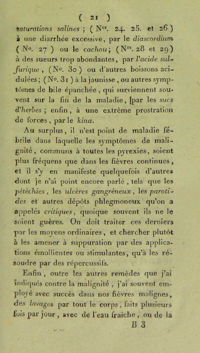 Maturations salines ; ( N°*. 24» 25. et 26 ) à une diarrhée excessive, par le diascordium (No. 27 ) ou le cachou; (N°*. 28 et 29) à des sueurs trop abondantes, par Vacide sut-’ Jurique , (N®. 3o ) ou d’autres boissons aci- dulées; (No. 3i ) à la Jaunisse , ou autres symp- tômes de bile épanchée, qui surviennent sou- vent sur la fin de la maladie, jpar les sucs d'herhes ; enfin, à une extrême prostration de forces , par le kina. Au surplus, il n’est point de maladie fé- brile dans laquelle les symptômes de mali- gnité, communs à toutes les pyrexies, soient plus fréquens que dans les fièvres continues, et il s’y en manifeste quelquefois d’autres dont je n’al point encore parlé , tels que les pétéchies , les ulcères gangréneux, les paroti^ des et autres dépôts phlegmoneux qu’on a appelés critiques, quoique souvent ils ne le soient guères. On doit traiter ces derniers par les moyens ordinaires, et chercher plutôt à les amener à suppuration par des applica- tions émollientes ou stimulantes, qu’à les ré- soudre par des répercussifs. Enfin , outre les autres remèdes que j’ai indiques contre la malignité , j’ai souvent em- ployé avec succès dans nos fièvres malignes, des lavages par tout le corps , faits plusieurs fuis par jour , avec de l’eau fraîche , ou de la 13 3