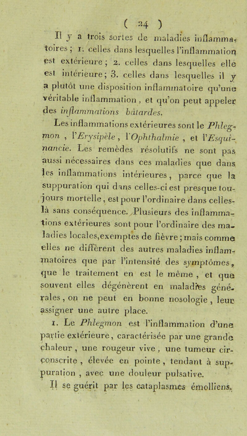 Il y a trois sortes de maladies iiiflamma* toiles^ I. celles dans lesquelles l’inflanamalion fîst extérieure ; 2. celles dans lesquelles elle est intérieure; 3. celles dans lesquelles il y a plutôt une disposition inflammatoire qu’une véritable inflammation , et qu’on peut appeler des inflnmmntions bâtardes. Les inflammations extérieures sont le Pbleg-> pion , VErysipèle , VOphthalniie , et VEsqui-^ nancie. Les remèdes résolutifs ne sont pas aussi nécessaires dans ces maladies que dans les inflammations Intérieures, parce que la suppuration qui dans celles-ci est presque tou- jours mortelle, est pour l’ordinaire dans celles- là sans consécjuence.yPlusieurs des inflamma-? lions extérieures sont pour l’ordinaire des ma- ladies locales,exemptes de fièvre ; mais commo elles ne diffèrent des autres maladies inflam- niatoires que par l’intensité des sj'mptômes, que le traitement en est le même , et quts souvent elles dégénèrent en malades géné- rales , on ne peut en bonne nosologie , leuc assigner une autre place. I. Le Phlegmon est l’inflammation d’une partie extérieure, caractérisée par une grande chaleur , une rougeur vive, une tumeur cir- conscrite , élevée en pointe , tendant à sup- puration , avec une douleur pulsative. II se guérit par les cataplasmes émolliens.