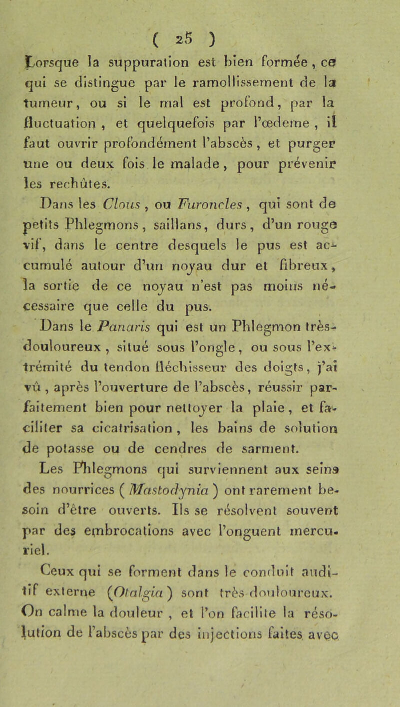 ï..0Fsque la suppuration est bien formée , ce qui se distingue par le ramollissement de la tumeur, ou si le mal est profond, par la fluctuation , et quelquefois par l’œdeme , il faut ouvrir profondément l’abscès, et purger une ou deux fois le malade, pour prévenir les rechutes. Dans les Clous , ou Furoncles, qui sont de petits Phlegmons, saillans, durs, d’un rouge vif, dans le centre desquels le pus est ac-^ cumulé autour d’un nojau dur et fibreux, la sortie de ce noyau n’est pas moins né- cessaire que celle du pus. Dans \e Panaris qui est un Phlegmon très- douloureux , situé sous l’ongle, ou sous l’ex^ trémité du tendon fléchisseur des doigts, )’at vù , après l’ouverture de l’abscès, réussir par- faitement bien pour nettoyer la plaie, et fa« cillter sa cicatrisation , les bains de solution de potasse ou de cendres de sarnjent. Les Phlegmons qui surviennent aux seins des nourrices ( Mastoàynia ) ont rarement be- soin d’être ouverts. Ils se résolvent souvent par des etubrocallons avec l’onguent mercu. riel. Ceux qui se forment dans le conduit audi- tif externe (Otalgia^ sont très douloureux. On calme la douleur , et l’on faclUle la réso- lution de l’abscès par des injections faites avec