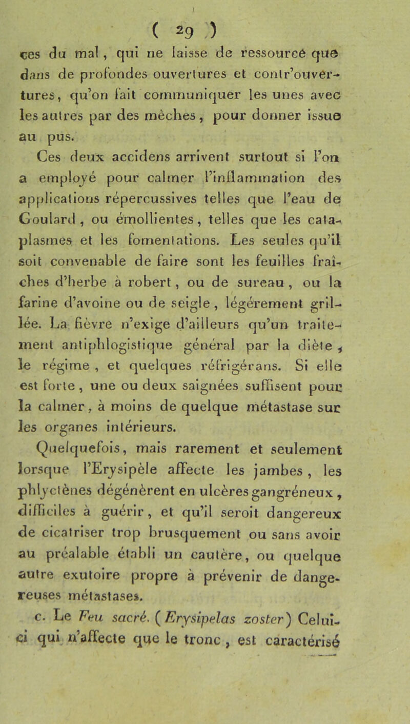 ces du mal, qui ne laisse de ressourcé que dans de profondes ouvertures et conlr’ouver- tures, qu’on fait communiquer les unes avec les autres par des mèches , pour donner issue au pus. Ces deux accidens arrivent surtout si l’on a employé pour caltner l’inllammation des applications répercussives telles que l’eau de Goulard , ou émollientes, telles que les cata- plasmes et les fomentations. Les seules qu’il soit convenable de faire sont les feuilles fraî- ches d’herbe à robert, ou de sureau , ou la farine d’avoine ou de seigle, légèrement gril- lée. La fièvre n’exige d’ailleurs qu’un traite- ment antiphlogistique général par la diète ^ le régime , et quelques réfrigérans. Si elle est forte, une ou deux saignées suffisent poui: la calmer, à moins de quelque métastase suc les organes Intérieurs. Quelquefois, mais rarement et seulement lorsque l’Erj^sipèle affecte les jambes , les phljciènes dégénèrent en ulcères gangréneux , difficiles à guérir, et qu’il seroit dangereux de cicatriser trop brusquement ou sans avoir au préalable établi un cautère, ou quelque autre exutoire propre à prévenir de dange- reuses métastases. c. Le Ecu sacré. (Erysipdas zoster) Celui- ci qui, n’affecle que le tronc , est caractérisé