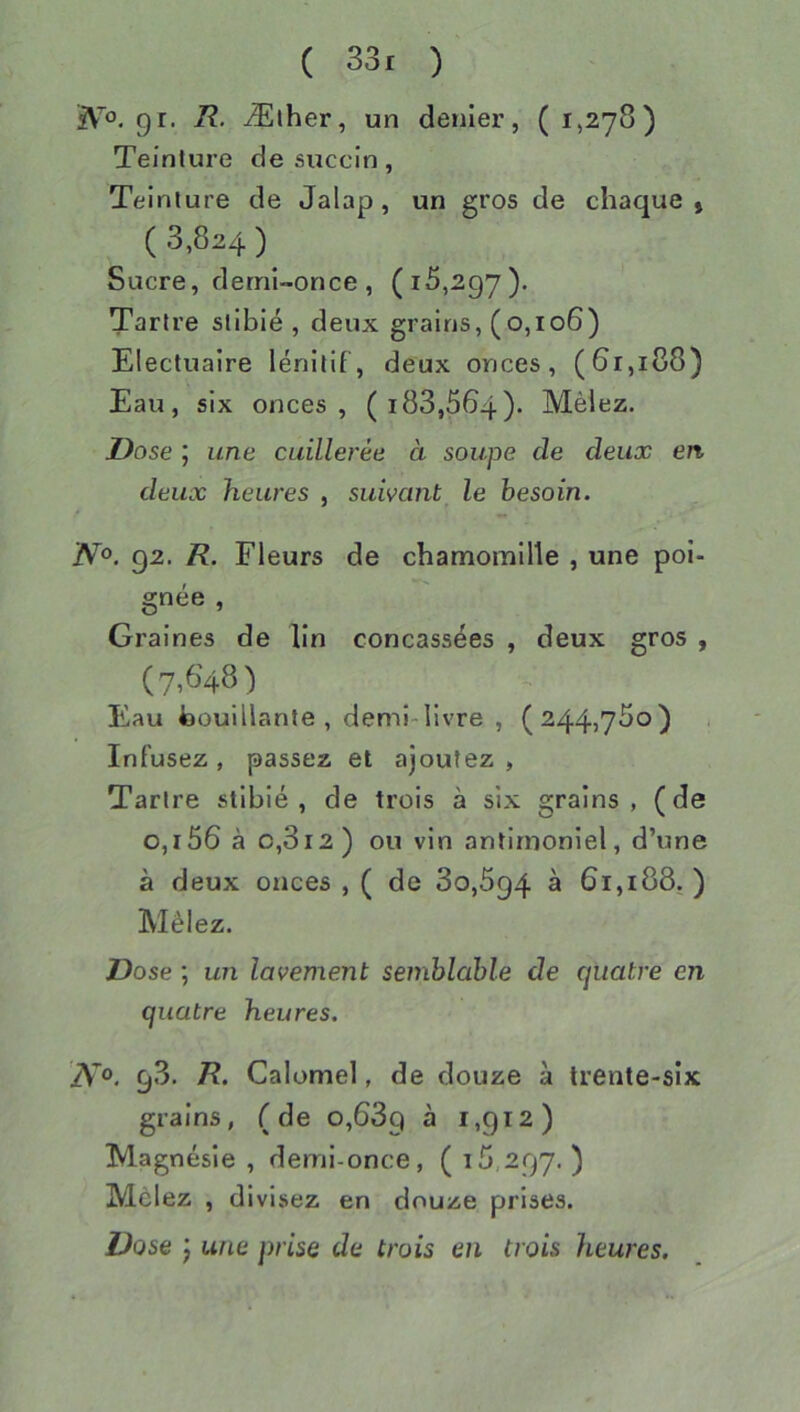 91. Ælher, un denier, ( 1,278) Teinture desuccin, Teinture de Jalap, un gros de chaque, ( 3,824 ) Sucre, derni-once, (15,297). Tartre sliblé , deux grains, (0,106) Electuaire lénitif, deux onces, (6r,i 88) Eau, six onces, ( 188,564). Mêlez. Dose ; une cuillerée à soupe de deux en deux heures , suivant le besoin. N°. 92. R. Fleurs de chamomille , une poi- gnée , Graines de lin concassées , deux gros , (7,648) Eau foouillante , demi-livre , (244>73o) Infusez , passez et ajoutez , Tartre stibié , de trois à six grains, (de 0,156 à 0,812) ou vin antirnoniel, d’une à deux onces , ( de 80,894 à 61,188.) Mêlez. Dose ; un lavement semblable de quatre en quatre heures. iVo. 98. R. Calomel, de douze à trente-six grains, (de 0,689 ^ ^>9*2) Magnésie , demi-once, ( \ ) Mêlez , divisez en douze prises. Dose J une prise de trois en trois heures.