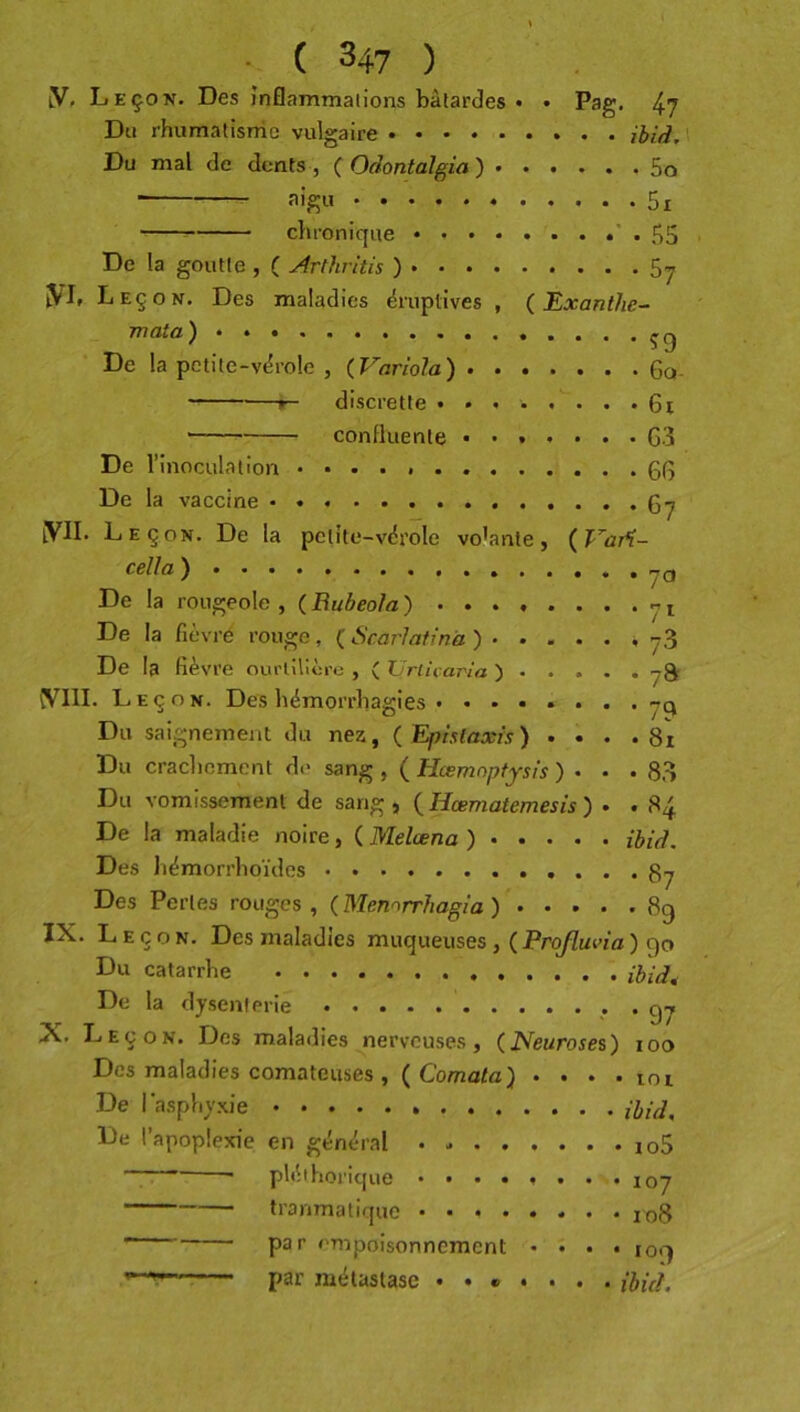 iV, Leçon. Des inflammations bâtardes • • Pag. 4? Du rhumatisme vulgaire ibid.\ Du mal de dents , ( Odontalgia') 5o ■ 5i chronique • * • 55 De la goutte , ( Arthritis ) 5y ÎVL Leçon. Des maladies éruptives , ( Exanthe- mata) .....çg De la petite-vérole , (Variola) 6q- r~ discrette ........ 6i —— confluente ....... G3 De l’inoculation 0G De la vaccine iVII. Leçon. De la petite-vérole vo’ante, (Tar^- ) De la rougeole , ( Rubeola ) ^ i De la fièvre rouge, ( ScarJatinà ) De la fièvre ourlilîère , ( Urlicaj'ia ) Leçon. Des hémorrhagies ........ Du saignement du nez, (Epistaxis) . • . . 8i Du crachement de sang , ( Hœmnptjsis ) . . .8.3 Du vomissement de sang , (Hœmatemesis) . . 84 De la maladie noire, ( Melœna ) ibid. Des hémorrhoïdes Des Pertes rouges, (Mennrrhagia) .... .89 IX. Leçon. Des maladies muqueuses, ( Projluna ) 90 Du catarrhe ihid^ De la dysenterie . X. Leçon. Des maladies nerveuses, (JNeurosei) 100 Des maladies comateuses ,( Comato) * • . . loi De I asphyxie ............. ibid^ De l’apoplexie en général io5 ..  * pléthorique ........ 107 tranmatique 108 par empoisonnement . î . . 109 par métastase ....... ibicl.