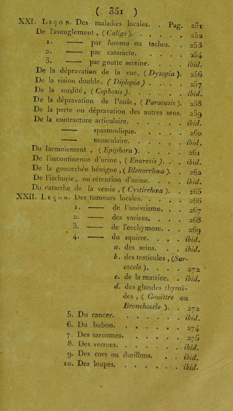 Pag. - (, S5i ) XXr. Leçon. Des maladies locales. De raveugleraeni: , (Ca%o). . . *• pai’ lucoma ou taches. -• par cataracte par goutte sereine. . . De la dépravation de la vue, ( Dysopia). De la vision double, ( Diphpia) . ... De la surdité, {Cophosis) De la dépravation de Pouïe, Paracusis ), De la perte ou dépravation des autres sens. De la, contracture articulaire. . spasmodique. , . musculaire. . Du larmoiement , (^Epiphora). De l’incontinence d’urine, {Enuresis). De la gonorrhée bénigne , ( Blenorrhœa De l’ischurie^ ou rétention d’urine. Du catarrhe de la vessie , ( Cystirrhœa XXII. Leçon. Des tumeurs locales. . . 1. 2. 3. 4- de l’anévrisme, des varices, . de l’ecchymose, du squirre. aSt! 25 3 253 254 ihid. 256 257, ihid. 258 259 ihid. 260 ihid. 261 ihid. 262 ihid. 465 26S 267 268 269 ihid. a. des seins. . ihid. h, des testicules , (5ar- cocele ). . . • 272 c. de la matrice. . ihid. d. des glandes thy roi- des , ( Gouëttre ou Bronchocèle ). • 272 5. Du cancer • ihid. 6. Du bubon. . , . 7- Des sarcome*. .... . 275 8. Des verrues . ihid. 9* Des cors ou durillons, , ihid. 10. Des loupes. . . , • ihid.