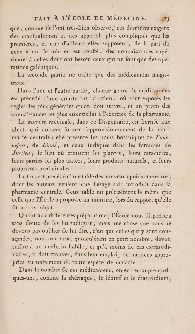 que, comme ils Font très-bien observé ;' ces dernières exigent des manipulations et des appareils plus compliqués que Îes premières, et que d’ailleurs elles supposent, de Ia part de ceux à qui le soin en est confié, des connaissances supé- rieures à celles dont ont besoin ceux qui ne font que des opé- rations galéniques. La seconde partie ne traite que des médicamens magis- traux. Dans lune et l'autre partie, chaque genre de Met est précédé d’une courte introduction, où sont ie les règles Tes plus générales qu’on doit suivre, et un précis des connaissances les plus essentielles à Pexercice de Ia pharmacie. La matière médicale, dans ce Dispensaire , est bornée aux objets qui doivent former lPapprovisionnement de [a phar- macie centrale : elle présente Îles noms botaniques de 7'our- nefort, de Linné, et ceux indiqués dans Îles formules de Jussieu ; Île lieu où croïssent les plantes, leurs caracteres, leurs parties [es plus usitées , leurs produits naturels , et leurs propriétés médicinales, Le tout est précédé d’une table des nouveaux poids et mesures, dont les auteurs veulent que FPusage soït introduit dans la pharmacie centrale. Cette table est précisément la même que celle que PÉcole a proposée au ministre, lors du rapport qu’elle fit sur cet objet. Quant aux différentes préparations ' l'École nous dispensera sans doute de Îles fui indiquer; maïs une chose que nous ne devons pas oublier de fui dire, c’est que celles qui y sont con- signées , nous ont paru, quoiqu'étant en petit nombre , devoir suffire à un médecin habile, et qu’à moins de cas extraordi- naires , il doit trouver, dans leur emploi, des moyens appro- priés au traitement de toute espèce de maladie. Dans le nombre de ces médicamens, on en remarque quel- ques-uns, comme Ja thériaque, le lénitif et le diascordium,