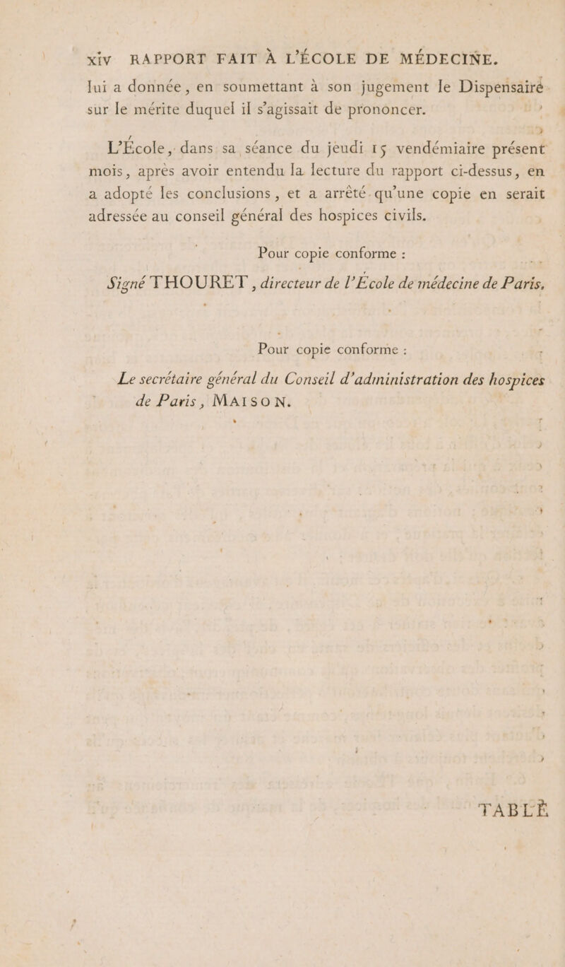 Jui a donnée, en soumettant à son jugement le Dispensairé sur le mérite duquel il s'agissait de prononcer. | : 2 L'École, dans sa séance du jeudi 1$ vendémiaire présent mois, après avoir entendu la lecture du rapport ci-dessus, en a adopté les conclusions , et a arrêté qu’une copie en serait adressée au conseil général des hospices civils. Pour copie conforme : Signé THOURET, Aiecteits de l’École de médecine de Paris, Pour copie conforme : Le secrétaire général du Conseil d'administration des hospices de Paris, MAISON. % ’ TABLÈ