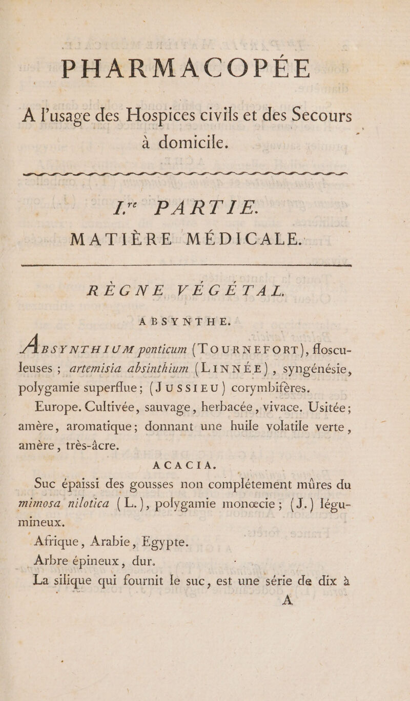 A l'usage des Hospices civils et des Secours à domicile. EE D D D. D. D. TE 1 PARTIE. MATIÈRE MÉDICALE. A I A REGNEÉ VÉGÉTAL ABSYNTHE, Assrnrui UM ponticum (TOURNEFORT), floscu- leuses ; artemisia absinthium (LINNÉE), syngénésie, polygamie superflue; (JUSSIEU) corymbifères. Europe. Cultivée, sauvage, herbacée, vivace, Usitée: amère, aromatique; donnant une huile volatile verte , amère , très-âcre. ACROSS : Suc épaissi des gousses non complétement mûres du mimosa nilotica (L.), polygamie monœcie ; (J.) Iégu- mineux. Afrique, Arabie, Égypte. Arbre épineux, dur. | La silique qui fournit le suc, est une série de dix à À.