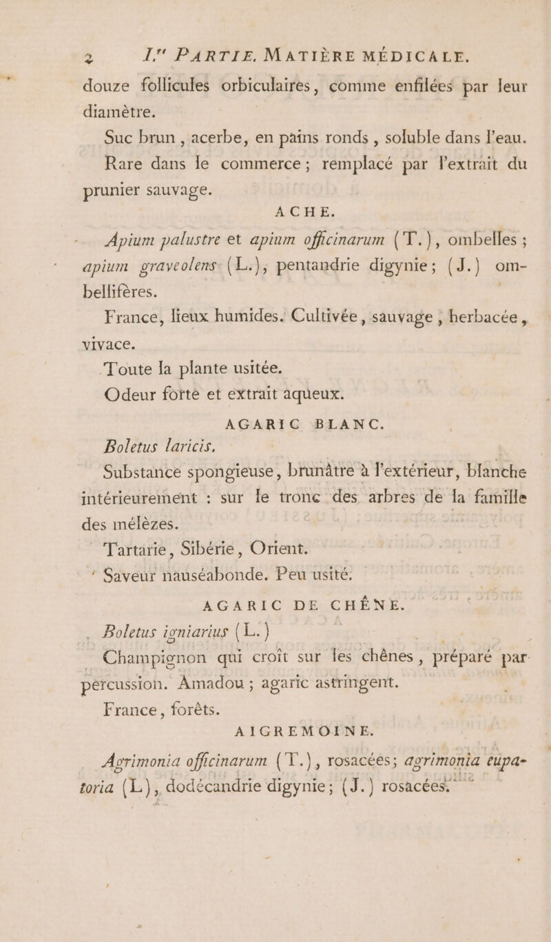 2 douze follicules orbiculaires, comme enfilées par leur diamètre. Suc brun , acerbe, en pans ronds , soluble dans l’eau. Rare dans le commerce; remplacé par Pextrait du prunier sauvage. ACHE. Apium palustre et apium officinarum (T.), ombelles ; apium graveolens: (L.), pentandrie digynie; (J.) om- bellifères. France, lieux humides. Cultivée, sauvage , herbacée, vivace. Toute la plante usitée. Odeur forte et extrait aqueux. AGARIC BLANC. Boletus laricis, Substance spongieuse, brunâtre à l'extérieur, blanche intérieurement : sur le tronc des arbres de la famille des mélèzes. | Tartarte, Sibérie, Orient. * Saveur nauséabonde. Peu ustté. AGARIC DE CHÊNE. . Boletus igniarius (L.) pércussion. Amadou ; agaric astringent. France, forêts. AIGREMOINE. Agrimonia officinarum (T.), rosacéés; agrimonia eupa- toria (L), dodécandrie digynie; (J.) rosacées,