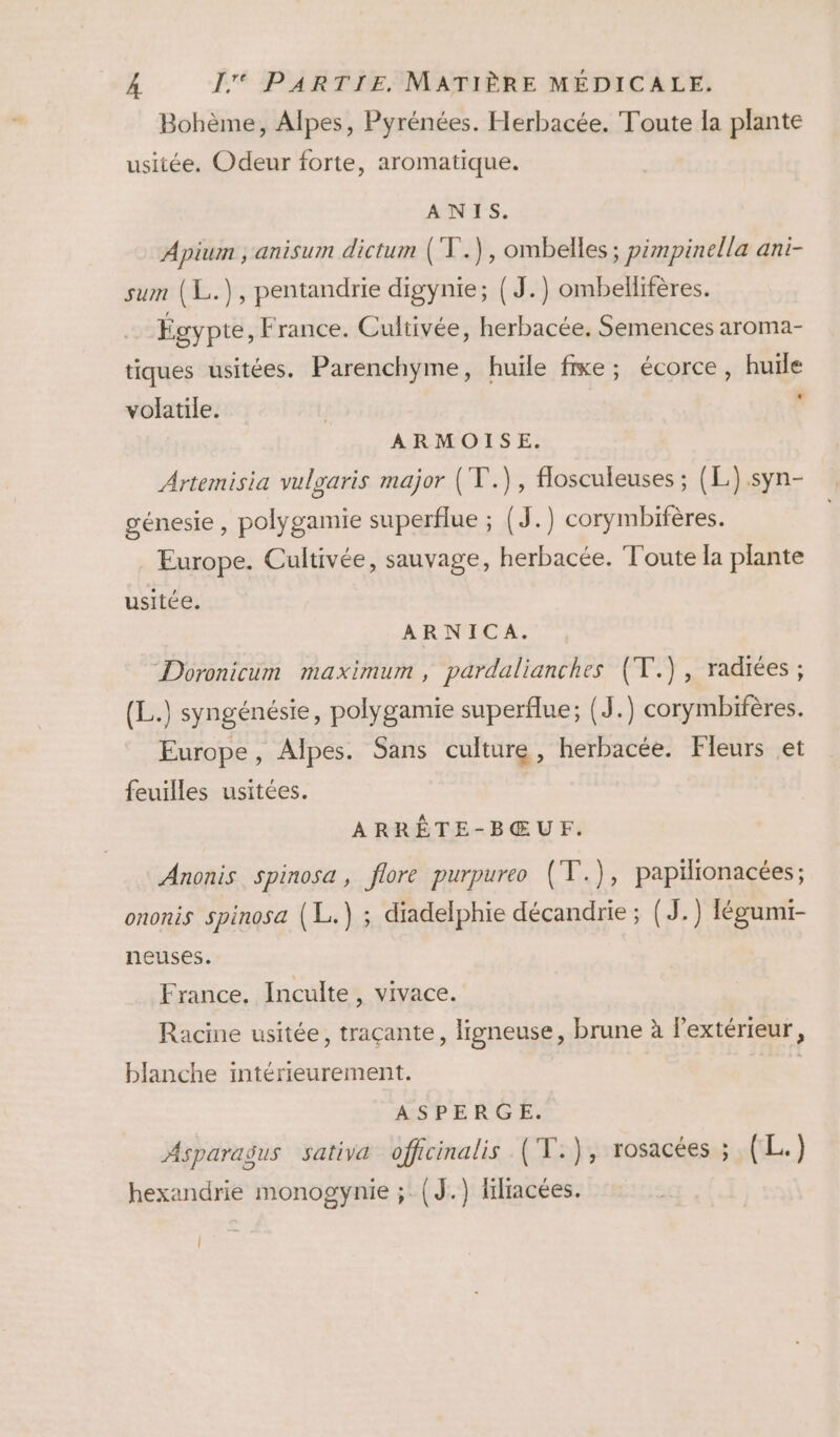 Bohème, Alpes, Pyrénées. Herbacée. Toute la plante usitée. Odeur forte, aromatique. ANIS. Apium ; anisum dictum (V.), ombelles ; pimpinella ani- sum (L.), pentandrie digynie; { J.) ombellifères. Égypte, France. Cultivée, herbacée., Semences aroma- tiques usitées. Parenchyme, huile fixe; écorce, huile * volatile. ARMOISE. Artemisia vulgaris major (T.), flosculeuses ; (L).syn- génesie, polygamie superflue ; (J.) corymbifères. Europe. Cultivée, sauvage, herbacée. Toute la plante usitée. ARNICA. Doronicum maximum , pardalianches (V.), radiées ; (L.) syngénésie, polygamie superflue; (J.) corymbifères. Europe, Alpes. Sans culture, herbacée. Fleurs et feuilles usitées. ARRÊTE-BŒUF. Anonis Spinosa, flore purpureo (T.), papilionacées; ononis spinosa (L.) ; diadelphie décandrie ; (J.) légumi- neuses. France, Inculte, vivace. Racine usitée, traçante, ligneuse, brune à l'extérieur, blanche intérieurement. ASPERGE. Asparagus sativa officinalis (T.), rosacées ; (L.) hexandrie monogynie ;: {J.) flracées. |