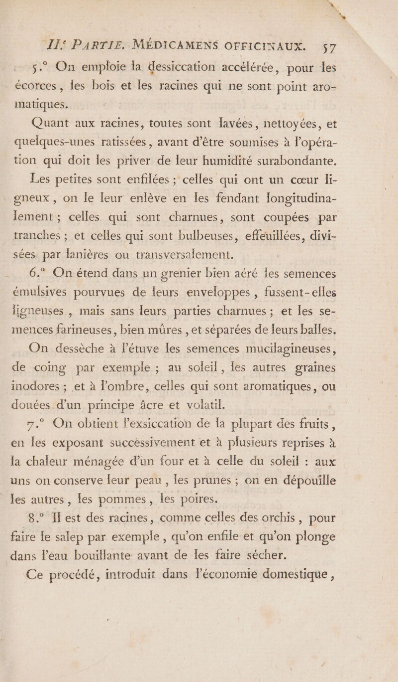 . 5.” On emploie la dessiccation accélérée, pour les écorces , les boïs et les racines qui ne sont point aro- matiques. Quant aux racines, toutes sont lavées, nettoyées, et quelques-unes ratissées , avant d’être soumises à l’opéra- tion qui doit les priver de leur humidité surabondante. Les petites sont enfilées ; celles qui ont un cœur li- gneux , on le eur enlève en Îes fendant Iongitudina- lement; celles qui sont charnues, sont coupées par tranches ; et celles qui sont bulbeuses, effeuillées, divi- sées: par lanières ou transversalement. 6.® On étend dans un grenier bien aéré les semences émulsives pourvues de leurs enveloppes , fussent-elles lijgÿneuses , maïs sans leurs parties charnues ; et les se- mences farineuses, bien mûres , et séparées de leurs balles, On dessèche à létuve les semences mucilagineuses, de comg par exemple ; au soleil, les autres graines inodores ; .et à l’ombre, celles qui sont aromatiques, ou douées d’un principe âcre et volatil. 7. On obtient lexsiccation de Îa plupart des fruits, en Îles exposant successivement et à plusieurs ie à la chaleur ménagée d’un four et à celle du soleil : aux uns on conserve leur peau , les prunes ; on en de Jes autres, les pommes, les poires. 8° Ilest des racines, comme celles des orchis, pour faire le salep par exemple , qu’on enfile et qu’on plonge dans l’eau bouillante avant de les faire sécher. L' (Ce procédé, introduit dans Péconomie domestique,