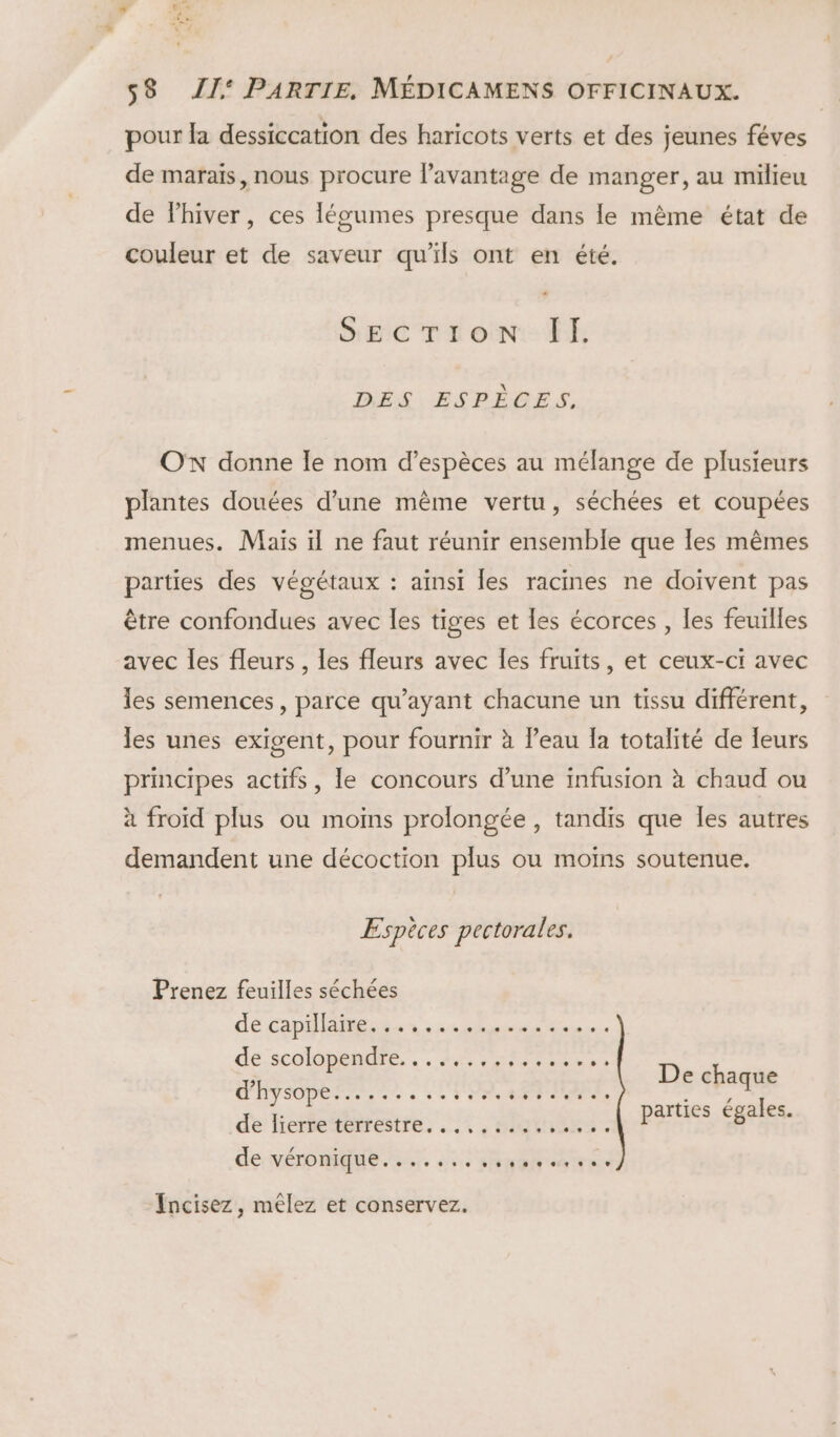 s° « re VE, s8 JI‘ PARTIE. MÉDICAMENS OFFICINAUX. pour la dessiccation des haricots verts et des jeunes féves de marais, nous procure l'avantage de manger, au milieu de lhiver, ces légumes presque dans le même état de couleur et de saveur qu’ils ont en été. SEC Treo ÎtE DÉS. ESPÈCES, OX donne le nom d’espèces au mélange de plusieurs plantes douées d’une mème vertu, séchées et coupées menues. Maïs il ne faut réunir ensemble que les mêmes parties des végétaux : aïnst les racines ne doivent pas être confondues avec les tiges et les écorces , les feuilles avec les fleurs , les fleurs avec les fruits, et ceux-ci avec les semences, parce qu'ayant chacune un tissu différent, les unes exigent, pour fournir à l’eau fa totalité de leurs principes actifs, le concours d’une infusion à chaud ou à froid plus ou moins prolongée, tandis que les autres demandent une décoction plus ou moins soutenue. Espèces pectorales. Prenez feuilles séchées de capillaire. 6e © © © 0.10 [0.19 © 40 0 ©. © &amp;æ © € de-scolopénure LA Rrs De chaque RE parties égales. de lierre‘térrestre. ..,, 40%: 22. de véromMEue . à nr Incisez, mélez et conservez.